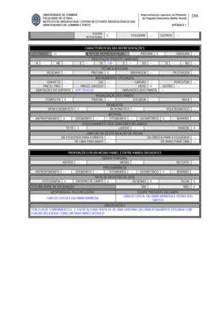 UNIVERSIDADE DE COIMBRA
FACULDADE DE LETRAS
INSTITUTO DE ARQUEOLOGIA / CENTRO DE ESTUDOS ARQUEOLÓGICOS DAS
UNIVERSIDADES DE COIMBRA E PORTO
Representações rupestres no Piemonte
da Chapada Diamantina (Bahia, Brasil)
APÊNDICE 1
288
QUEBRA
INTENCIONAL
X FOGUEIRA --- OUTROS ---
CARACTERÍSTICAS DAS REPRESENTAÇÕES
QTD PAINÉIS 13 TIPO DE REPRESENTAÇÃO PINTURA X GRAVURA ---
ORIENTAÇÃO (PONTOS CARDEAIS)
N --- NE --- E --- SE 130º S --- SO --- O --- NO ---
TÉCNICA APLICADA
DESENHO --- PINTURA X RASPAGEM --- PICOTAGEM ---
INSTRUMENTOS UTILIZADOS
GRAVETO --- GIZ --- CARVÃO --- PERCUTOR ---
PINCEL FINO --- PINCEL GROSSO --- DEDO X OUTRO ---
DIMENSÕES DO SUPORTE VER CROQUIS DIMENSÕES DOS PAINÉIS ---
VISUALIZAÇÃO DOS PAINÉIS
COMPLETA X PARCIAL --- ESCASSA --- NULA ---
PIGMENTOS
MONOCROMÁTICO V BICROMÁTICO --- POLICROMÁTICO ---
MOTIVOS
ANTROPOMORFO X ZOOMORFO --- FITOMORFO --- GEOMÉTRICO X BORRÃO ---
POSICIONAMENTO DOS GRAFISMOS NO ABRIGO
TETO X LAJEDO --- PAREDE X
DIREÇAO DO GESTO NA AÇÃO DE PINTAR
DA ESQUERDA PARA A DIREITA --- DA DIREITA PARA A ESQUERDA ---
DE CIMA PARA BAIXO --- DE BAIXO PARA CIMA ---
PROPORÇÕES EM UM MESMO PAINEL E ENTRE PAINÉIS DIFERENTES
ORDEM TEMPORAL
ANTIGO --- MÉDIO --- RECENTE ---
PREDOMINÂNCIA
ANTROPOMORFO --- ZOOMORFO --- FITOMORFO --- GEOMÉTRICO X BORRÃO ---
TIPOS DE REGISTRO DO SÍTIO
FOTOGRAFIA X CADERNO DE CAMPO X DESENHO X FICHA X
POSSIBILIDADE DE ESCAVAÇÃO SIM --- NÃO X
RESPONSÁVEL PELO REGISTRO EQUIPE PRESENTE EM CAMPO
CARLOS COSTA E GILCIMAR BARBOSA
CARLOS COSTA, GILCIMAR BARBOSA E PEDRO DOS
SANTOS
OBSERVAÇÕES
TEM 21 M DE COMPRIMENTO E 2, 9 M DE ALTURA.TRATA-SE DE UMA CAVERNA CALCÁRIA ATUALMENTE UTILIZADA COM
FUNÇÃO RELIGIOSA, COMO UM SANTUÁRIO CATÓLICO.
 