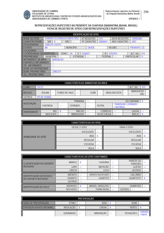 UNIVERSIDADE DE COIMBRA
FACULDADE DE LETRAS
INSTITUTO DE ARQUEOLOGIA / CENTRO DE ESTUDOS ARQUEOLÓGICOS DAS
UNIVERSIDADES DE COIMBRA E PORTO
Representações rupestres no Piemonte
da Chapada Diamantina (Bahia, Brasil)
APÊNDICE 1
290
REPRESENTAÇÕES RUPESTRES NO PIEMONTE DA CHAPADA DIAMANTINA (BAHIA, BRASIL)
FICHA DE REGISTRO DE SÍTIOS COM REPRESENTAÇÕES RUPESTRES
CARACTERÍSTICAS AMBIENTAIS DA ÁREA
CLIMA SECO ALT. (m) 615
RELEVO DOLINA -- FUNDO DE VALE --- CUME --- MEIA ENCOSTA --
MARGEM DE
RIO
--
OUTROS PÉ DE SERRA
PRIMÁRIA --- SECUNDÁRIA X
VEGETAÇÃO
CAATINGA --- CERRADO --- OUTRA
TRANSIÇÃO CERRADO /
CAATINGA
RIO X RIACHO --- CÓRREGO --- LAGOA ---HIDROGRAFIA
NASCENTE --- MINADOURO --- OLHO D’ÁGUA --- BREJO X
CARACTERÍSTICAS DO SÍTIO
DESDE O SÍTIO PARA O SÍTIO
EXCELENTE --- EXCELENTE ---
BOA X BOA X
REGULAR --- REGULAR ---
ESCASSA --- ESCASSA ---
VISIBILIDADE DO SÍTIO
NULA --- NULA ---
CARACTERÍSTICAS DO SÍTIO COM PAINÉIS
ABRIGO X CAVERNA ---
PAREDE OU
PAREDÃO
---
LAPA --- MATACÃO --- LAJEDO ---
CLASSIFICAÇÃO DO SUPORTE
ROCHOSO
GRUTA --- LOCA --- OUTROS ---
ARENITO --- ARENITO SILICIFICADO --- CALCÁRIO ---
GRANITO --- QUARTZO --- QUARTZITO X
IDENTIFICAÇÃO GEOLÓGICA
DO SUPORTE ROCHOSO
OUTROS ---
ARENOSO X ARENO / ARGILOSO --- HUMÍFERO ---IDENTIFICAÇÃO DO SOLO
ROCHOSO --- TERRA ROXA --- OUTROS ---
PRESERVAÇÃO
GRAU DE PRESERVAÇÃO ÓTIMO --- BOM X RUIM ---
EXPOSIÇÃO AGENTES NATURAIS INSOLAÇÃO X CHUVA X VENTO X
QUEIMADAS --- MINERAÇÃO --- PICHAÇÕES
CARVÃO
/ TINTA
IDENTIFICAÇÃO DO SÍTIO
NOME DO SÍTIO JENIPAPO OU SERRA DA SANTA CRUZ Nº REGISTRO 014 DATA REGISTRO 10/09/2009
CADASTRO IPHAN SIM X NÃO --- Nº CADASTRO BA00641 ANO CADASTRO 2007
PESQUISADOR CARLOS COSTA
ESTADO BA MUNICÍPIO SAÚDE REGIÃO PIEMONTE CD
LOCALIDADE ---
COORDENADAS GEOGRÁFICAS ZONA 24L E 0350837 N 8781824 ALT. (m) 615
PROPRIEDADE MUNICIPAL --- ESTADUAL --- FEDERAL --- PARTICULAR X
INFORMANTE DA ÁREA ADROALDO
ENDEREÇO INFORMANTE ---
TEL. INFORMANTE ---
NOME DA PROPRIEDADE ---
NOME PROPRIETÁRIO CARLITO
TEL. PROPRIETÁRIO ---
 