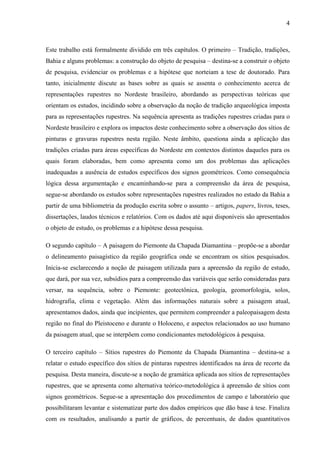 4
Este trabalho está formalmente dividido em três capítulos. O primeiro – Tradição, tradições,
Bahia e alguns problemas: a construção do objeto de pesquisa – destina-se a construir o objeto
de pesquisa, evidenciar os problemas e a hipótese que norteiam a tese de doutorado. Para
tanto, inicialmente discute as bases sobre as quais se assenta o conhecimento acerca de
representações rupestres no Nordeste brasileiro, abordando as perspectivas teóricas que
orientam os estudos, incidindo sobre a observação da noção de tradição arqueológica imposta
para as representações rupestres. Na sequência apresenta as tradições rupestres criadas para o
Nordeste brasileiro e explora os impactos deste conhecimento sobre a observação dos sítios de
pinturas e gravuras rupestres nesta região. Neste âmbito, questiona ainda a aplicação das
tradições criadas para áreas específicas do Nordeste em contextos distintos daqueles para os
quais foram elaboradas, bem como apresenta como um dos problemas das aplicações
inadequadas a ausência de estudos específicos dos signos geométricos. Como consequência
lógica dessa argumentação e encaminhando-se para a compreensão da área de pesquisa,
segue-se abordando os estudos sobre representações rupestres realizados no estado da Bahia a
partir de uma bibliometria da produção escrita sobre o assunto – artigos, papers, livros, teses,
dissertações, laudos técnicos e relatórios. Com os dados até aqui disponíveis são apresentados
o objeto de estudo, os problemas e a hipótese dessa pesquisa.
O segundo capítulo – A paisagem do Piemonte da Chapada Diamantina – propõe-se a abordar
o delineamento paisagístico da região geográfica onde se encontram os sítios pesquisados.
Inicia-se esclarecendo a noção de paisagem utilizada para a apreensão da região de estudo,
que dará, por sua vez, subsídios para a compreensão das variáveis que serão consideradas para
versar, na sequência, sobre o Piemonte: geotectônica, geologia, geomorfologia, solos,
hidrografia, clima e vegetação. Além das informações naturais sobre a paisagem atual,
apresentamos dados, ainda que incipientes, que permitem compreender a paleopaisagem desta
região no final do Pleistoceno e durante o Holoceno, e aspectos relacionados ao uso humano
da paisagem atual, que se interpõem como condicionantes metodológicos à pesquisa.
O terceiro capítulo – Sítios rupestres do Piemonte da Chapada Diamantina – destina-se a
relatar o estudo específico dos sítios de pinturas rupestres identificados na área de recorte da
pesquisa. Desta maneira, discute-se a noção de gramática aplicada aos sítios de representações
rupestres, que se apresenta como alternativa teórico-metodológica à apreensão de sítios com
signos geométricos. Segue-se a apresentação dos procedimentos de campo e laboratório que
possibilitaram levantar e sistematizar parte dos dados empíricos que dão base à tese. Finaliza
com os resultados, analisando a partir de gráficos, de percentuais, de dados quantitativos
 