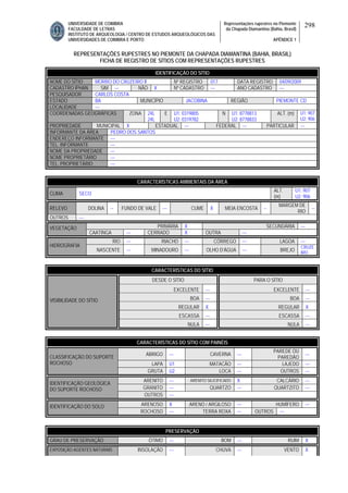 UNIVERSIDADE DE COIMBRA
FACULDADE DE LETRAS
INSTITUTO DE ARQUEOLOGIA / CENTRO DE ESTUDOS ARQUEOLÓGICOS DAS
UNIVERSIDADES DE COIMBRA E PORTO
Representações rupestres no Piemonte
da Chapada Diamantina (Bahia, Brasil)
APÊNDICE 1
298
REPRESENTAÇÕES RUPESTRES NO PIEMONTE DA CHAPADA DIAMANTINA (BAHIA, BRASIL)
FICHA DE REGISTRO DE SÍTIOS COM REPRESENTAÇÕES RUPESTRES
CARACTERÍSTICAS AMBIENTAIS DA ÁREA
CLIMA SECO
ALT.
(m)
U1: 907
U2: 906
RELEVO DOLINA -- FUNDO DE VALE --- CUME X MEIA ENCOSTA --
MARGEM DE
RIO
--
OUTROS ---
PRIMÁRIA X SECUNDÁRIA ---VEGETAÇÃO
CAATINGA --- CERRADO X OUTRA ---
RIO --- RIACHO --- CÓRREGO --- LAGOA ---
HIDROGRAFIA
NASCENTE --- MINADOURO --- OLHO D’ÁGUA --- BREJO
CRUZE
IRO
CARACTERÍSTICAS DO SÍTIO
DESDE O SÍTIO PARA O SÍTIO
EXCELENTE --- EXCELENTE ---
BOA --- BOA ---
REGULAR X REGULAR X
ESCASSA --- ESCASSA ---
VISIBILIDADE DO SÍTIO
NULA --- NULA ---
CARACTERÍSTICAS DO SÍTIO COM PAINÉIS
ABRIGO --- CAVERNA ---
PAREDE OU
PAREDÃO
---
LAPA U1 MATACÃO --- LAJEDO ---
CLASSIFICAÇÃO DO SUPORTE
ROCHOSO
GRUTA U2 LOCA --- OUTROS ---
ARENITO --- ARENITO SILICIFICADO X CALCÁRIO ---
GRANITO --- QUARTZO --- QUARTZITO ---
IDENTIFICAÇÃO GEOLÓGICA
DO SUPORTE ROCHOSO
OUTROS ---
ARENOSO X ARENO / ARGILOSO --- HUMÍFERO ---IDENTIFICAÇÃO DO SOLO
ROCHOSO --- TERRA ROXA --- OUTROS ---
PRESERVAÇÃO
GRAU DE PRESERVAÇÃO ÓTIMO --- BOM --- RUIM X
EXPOSIÇÃO AGENTES NATURAIS INSOLAÇÃO --- CHUVA --- VENTO X
IDENTIFICAÇÃO DO SÍTIO
NOME DO SÍTIO MORRO DO CRUZEIRO II Nº REGISTRO 017 DATA REGISTRO 04/09/2009
CADASTRO IPHAN SIM --- NÃO X Nº CADASTRO --- ANO CADASTRO ---
PESQUISADOR CARLOS COSTA
ESTADO BA MUNICÍPIO JACOBINA REGIÃO PIEMONTE CD
LOCALIDADE ---
COORDENADAS GEOGRÁFICAS ZONA 24L
24L
E U1: 0319805
U2: 0319782
N U1: 8778813
U2: 8778833
ALT. (m) U1: 907
U2: 906
PROPRIEDADE MUNICIPAL X ESTADUAL --- FEDERAL --- PARTICULAR ---
INFORMANTE DA ÁREA PEDRO DOS SANTOS
ENDEREÇO INFORMANTE ---
TEL. INFORMANTE ---
NOME DA PROPRIEDADE ---
NOME PROPRIETÁRIO ---
TEL. PROPRIETÁRIO ---
 