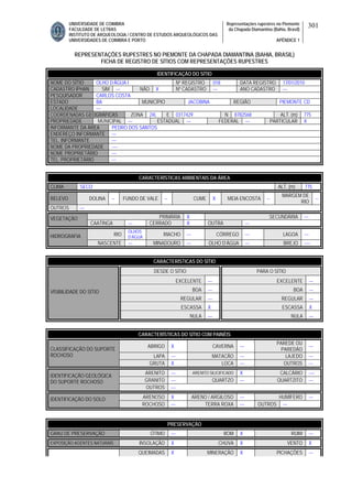 UNIVERSIDADE DE COIMBRA
FACULDADE DE LETRAS
INSTITUTO DE ARQUEOLOGIA / CENTRO DE ESTUDOS ARQUEOLÓGICOS DAS
UNIVERSIDADES DE COIMBRA E PORTO
Representações rupestres no Piemonte
da Chapada Diamantina (Bahia, Brasil)
APÊNDICE 1
301
REPRESENTAÇÕES RUPESTRES NO PIEMONTE DA CHAPADA DIAMANTINA (BAHIA, BRASIL)
FICHA DE REGISTRO DE SÍTIOS COM REPRESENTAÇÕES RUPESTRES
CARACTERÍSTICAS AMBIENTAIS DA ÁREA
CLIMA SECO ALT. (m) 775
RELEVO DOLINA -- FUNDO DE VALE -- CUME X MEIA ENCOSTA --
MARGEM DE
RIO
--
OUTROS ---
PRIMÁRIA X SECUNDÁRIA ---VEGETAÇÃO
CAATINGA --- CERRADO X OUTRA ---
RIO
OLHOS
D’ÁGUA
RIACHO --- CÓRREGO --- LAGOA ---HIDROGRAFIA
NASCENTE --- MINADOURO --- OLHO D’ÁGUA --- BREJO ----
CARACTERÍSTICAS DO SÍTIO
DESDE O SÍTIO PARA O SÍTIO
EXCELENTE --- EXCELENTE ---
BOA --- BOA ---
REGULAR --- REGULAR ---
ESCASSA X ESCASSA X
VISIBILIDADE DO SÍTIO
NULA --- NULA ---
CARACTERÍSTICAS DO SÍTIO COM PAINÉIS
ABRIGO X CAVERNA ---
PAREDE OU
PAREDÃO
---
LAPA --- MATACÃO --- LAJEDO ---
CLASSIFICAÇÃO DO SUPORTE
ROCHOSO
GRUTA X LOCA --- OUTROS ---
ARENITO --- ARENITO SILICIFICADO X CALCÁRIO ----
GRANITO --- QUARTZO --- QUARTZITO ---
IDENTIFICAÇÃO GEOLÓGICA
DO SUPORTE ROCHOSO
OUTROS ---
ARENOSO X ARENO / ARGILOSO --- HUMÍFERO ---IDENTIFICAÇÃO DO SOLO
ROCHOSO --- TERRA ROXA --- OUTROS ---
PRESERVAÇÃO
GRAU DE PRESERVAÇÃO ÓTIMO --- BOM X RUIM ---
EXPOSIÇÃO AGENTES NATURAIS INSOLAÇÃO X CHUVA X VENTO X
QUEIMADAS X MINERAÇÃO X PICHAÇÕES ---
IDENTIFICAÇÃO DO SÍTIO
NOME DO SÍTIO OLHO D’ÁGUA I Nº REGISTRO 018 DATA REGISTRO 17/01/2010
CADASTRO IPHAN SIM --- NÃO X Nº CADASTRO --- ANO CADASTRO ---
PESQUISADOR CARLOS COSTA
ESTADO BA MUNICÍPIO JACOBINA REGIÃO PIEMONTE CD
LOCALIDADE ---
COORDENADAS GEOGRÁFICAS ZONA 24L E 0317429 N 8782568 ALT. (m) 775
PROPRIEDADE MUNICIPAL --- ESTADUAL --- FEDERAL --- PARTICULAR X
INFORMANTE DA ÁREA PEDRO DOS SANTOS
ENDEREÇO INFORMANTE ---
TEL. INFORMANTE ---
NOME DA PROPRIEDADE ----
NOME PROPRIETÁRIO ---
TEL. PROPRIETÁRIO ---
 