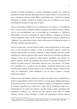 5
absolutos e de dados qualitativos os contextos arqueológicos, primeiro sob o prisma da
paisagem de inserção dos sítios, depois pela leitura da cultura material. É com esta base que
serão esboçados os diferentes perfis gráficos identificados para o Piemonte da Chapada
Diamantina, um modelo sucessório de ocupação, bem como uma hipótese acerca de uma
possibilidade de ocupação em longo prazo na região.
Após os três principais capítulos da tese de doutoramento se encontram: as “Considerações
finais”, em que buscamos responder à hipótese da pesquisa, apresentada no primeiro capítulo,
além de dar encaminhamentos para a continuidade das investigações; as “Referências
bibliográficas”, que estão sistematizadas de maneira alfabética e abrangem as referências
escritas, cartográficas, legais e de sites oficiais utilizadas durante a pesquisa; e, finalmente, os
“Apêndices”, que contêm todos os dados criados em decorrência dos trabalhos de campo e de
laboratório, referidos no terceiro capítulo.
Antes de avançar para o texto do primeiro capítulo, cabem esclarecimentos de duas noções
que já se fazem presentes no trabalho. Ao falar de representações rupestres1
, estamos nos
referindo especificamente aos desenhos, grafismos ou figuras aplicadas pela técnica aditiva
(pigmentos) ou subtrativa (gravuras) sobre suportes rochosos fixos encontrados em diferentes
paisagens. Trata-se de um segmento da cultura material reconhecido como pinturas e/ou
gravuras rupestres, deixadas por populações que existiram em períodos pré-coloniais. Esta
categoria da cultura material é classicamente conhecida como “arte rupestre”. No entanto,
como entendemos que o conceito de arte tem sentidos e apreensões distintas para os mais
variados grupos humanos do globo terrestre e para as diferentes culturas, acreditamos que,
apesar de compreensível, resulta inadequado o seu uso para as pinturas e gravuras
identificadas no Brasil.
Primeiro porque pelas datações conhecidas, a distância cronológica entre as populações que
fizeram as representações rupestres (todas extintas) e os atuais grupos indígenas brasileiros é
muito grande, de forma a não ser possível estabelecer relações, o que fragilizaria a realização
de analogias etnográficas que conduzissem a algum tipo de interpretação direta para a
determinação do teor artístico dos grafismos. Segundo, porque os dados arqueológicos não
possibilitam reconhecer o uso conferido aos sítios rupestres, muito menos os sentidos
atribuídos. Terceiro, e mais contundente, os estudos das representações rupestres estão em
1
Denis Vialou, professor do Museu de História Natural de Paris, entende que o termo representação rupestre refere-se “a
manifestação gráfica de uma representação mental” (apud COMERLATO, 2005, p. 11; VIALOU, 2005, 1999, 1987).
 