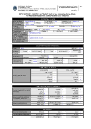 UNIVERSIDADE DE COIMBRA
FACULDADE DE LETRAS
INSTITUTO DE ARQUEOLOGIA / CENTRO DE ESTUDOS ARQUEOLÓGICOS DAS
UNIVERSIDADES DE COIMBRA E PORTO
Representações rupestres no Piemonte
da Chapada Diamantina (Bahia, Brasil)
APÊNDICE 1
307
REPRESENTAÇÕES RUPESTRES NO PIEMONTE DA CHAPADA DIAMANTINA (BAHIA, BRASIL)
FICHA DE REGISTRO DE SÍTIOS COM REPRESENTAÇÕES RUPESTRES
CARACTERÍSTICAS AMBIENTAIS DA ÁREA
CLIMA SECO ALT. (m) 702
RELEVO DOLINA -- FUNDO DE VALE --- CUME --- MEIA ENCOSTA ---
MARGEM DE
RIO
X
OUTROS --
PRIMÁRIA X SECUNDÁRIA ---VEGETAÇÃO
CAATINGA --- CERRADO X OUTRA ---
RIO
OLHOS
D’ÁGUA
RIACHO --- CÓRREGO --- LAGOA ---HIDROGRAFIA
NASCENTE --- MINADOURO --- OLHO D’ÁGUA --- BREJO ---
CARACTERÍSTICAS DO SÍTIO
DESDE O SÍTIO PARA O SÍTIO
EXCELENTE --- EXCELENTE ---
BOA --- BOA ---
REGULAR --- REGULAR ---
ESCASSA X ESCASSA X
VISIBILIDADE DO SÍTIO
NULA --- NULA ---
CARACTERÍSTICAS DO SÍTIO COM PAINÉIS
ABRIGO --- CAVERNA ---
PAREDE OU
PAREDÃO
---
LAPA --- MATACÃO --- LAJEDO ---
CLASSIFICAÇÃO DO SUPORTE
ROCHOSO
GRUTA X LOCA --- OUTROS ---
ARENITO --- ARENITO SILICIFICADO X CALCÁRIO ---
GRANITO --- QUARTZO --- QUARTZITO ---
IDENTIFICAÇÃO GEOLÓGICA
DO SUPORTE ROCHOSO
OUTROS ---
ARENOSO X ARENO / ARGILOSO --- HUMÍFERO ---IDENTIFICAÇÃO DO SOLO
ROCHOSO --- TERRA ROXA --- OUTROS ---
PRESERVAÇÃO
GRAU DE PRESERVAÇÃO ÓTIMO --- BOM --- RUIM X
EXPOSIÇÃO AGENTES NATURAIS INSOLAÇÃO --- CHUVA --- VENTO ---
QUEIMADAS --- MINERAÇÃO --- PICHAÇÕES ---
IDENTIFICAÇÃO DO SÍTIO
NOME DO SÍTIO OLHOS D’ÁGUA III Nº REGISTRO 020 DATA REGISTRO 06/08/2010
CADASTRO IPHAN SIM --- NÃO X Nº CADASTRO --- ANO CADASTRO ---
PESQUISADOR CARLOS COSTA
ESTADO BA MUNICÍPIO JACOBINA REGIÃO PIEMONTE CD
LOCALIDADE ---
COORDENADAS GEOGRÁFICAS ZONA 24L E 0318472 N 8783845 ALT. (m) 702
PROPRIEDADE MUNICIPAL ESTADUAL FEDERAL PARTICULAR X
INFORMANTE DA ÁREA PEDRO DOS SANTOS
ENDEREÇO INFORMANTE ---
TEL. INFORMANTE ---
NOME DA PROPRIEDADE FAZENDA OLHOS D’ÁGUA
NOME PROPRIETÁRIO ---
TEL. PROPRIETÁRIO ---
 