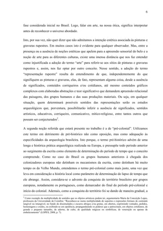 6
fase considerada inicial no Brasil. Logo, falar em arte, na nossa ótica, significa interpretar
antes de reconhecer o universo abordado.
Isto, por sua vez, não quer dizer que não admitamos a intenção estética associada às pinturas e
gravuras rupestres. Em muitos casos isto é evidente para qualquer observador. Mas, entre a
presença ou a ausência de noções estéticas que apelem para a apreensão sensorial do belo e a
noção de arte para as diferentes culturas, existe uma imensa distância que nos faz entender
como injustificada a adoção do termo “arte” para referir-se aos sítios de pinturas e gravuras
rupestres e, assim, nos faz optar por outro conceito. Nesse sentido, a adoção do termo
“representação rupestre” resulta do entendimento de que, independentemente do que
signifiquem as pinturas e gravuras, elas, de fato, representam alguma coisa, desde a ausência
de significados, conteúdos corriqueiros e/ou cotidianos, até mesmo conteúdos gráficos
complexos com elaboradas abstrações e teor significativo que demandem apreensão relacional
das paisagens, dos grupos humanos e das suas produções materiais. Ou seja, em qualquer
situação, quem determinará possíveis sentidos das representações serão os estudos
arqueológicos que, porventura, possibilitarão inferir a ausência de significados, sentidos
artísticos, educativos, corriqueiro, comunicativo, mítico-religioso, entre tantos outros que
possam ser conjecturados2
.
A segunda noção referida que estará presente no trabalho é a de “pré-colonial”. Utilizamos
este termo em detrimento de pré-histórico não como oposição, mas como adequação às
especificidades da arqueologia brasileira. Isto porque, o termo pré-histórico advém de uma
longa e histórica prática arqueológica realizada na Europa, e pressupõe todo período anterior
ao surgimento da escrita como elemento de determinação do período de tempo que o conceito
compreende. Como no caso do Brasil os grupos humanos anteriores à chegada dos
colonizadores europeus não detinham os mecanismos da escrita, como detinham há muito
tempo os do Velho Mundo, entendemos o termo pré-colonial como mais justo, uma vez que
leva em consideração a história local como parâmetro de determinação do lapso de tempo que
ele abrange. Assim, considera-se o advento da conquista do território brasileiro por grupos
europeus, notadamente os portugueses, como demarcador do final do período pré-colonial e
início do colonial. Ademais, como a conquista do território foi se dando de maneira gradual, a
2
Como exemplo da multiplicidade de sentidos que os objetos artísticos podem ter, argumentaria Maria da Conceição Lopes,
professora da Universidade de Coimbra: “Reconhece-se numa multiplicidade de suportes e expressões formais de conteúdo
tangível ou intangível, no fundo de dissimulados e escuros abrigos e/ou grutas, em abertos, exprimindo vontades, pedidos,
homenagens e credos, ou exibindo-se em opulência, propagandeando os poderes que a patrocinam, em objetos cotidianos, de
grande e pequeno tamanho, de adorno, de culto, de qualidade mágicas ou simbólicas, de veneração ou apenas de
embelezamento” (LOPES, 2008, p. 7).
 