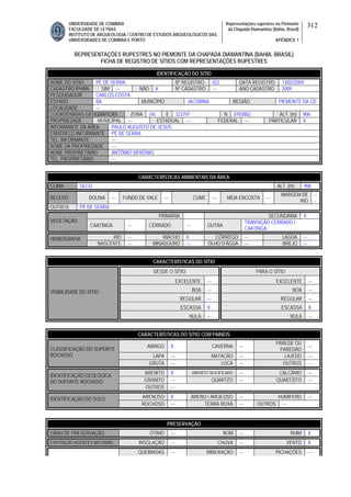 UNIVERSIDADE DE COIMBRA
FACULDADE DE LETRAS
INSTITUTO DE ARQUEOLOGIA / CENTRO DE ESTUDOS ARQUEOLÓGICOS DAS
UNIVERSIDADES DE COIMBRA E PORTO
Representações rupestres no Piemonte
da Chapada Diamantina (Bahia, Brasil)
APÊNDICE 1
312
REPRESENTAÇÕES RUPESTRES NO PIEMONTE DA CHAPADA DIAMANTINA (BAHIA, BRASIL)
FICHA DE REGISTRO DE SÍTIOS COM REPRESENTAÇÕES RUPESTRES
CARACTERÍSTICAS AMBIENTAIS DA ÁREA
CLIMA SECO ALT. (m) 906
RELEVO DOLINA --- FUNDO DE VALE --- CUME --- MEIA ENCOSTA ---
MARGEM DE
RIO
--
-
OUTROS PÉ DE SERRA
PRIMÁRIA SECUNDÁRIA X
VEGETAÇÃO
CAATINGA --- CERRADO --- OUTRA
TRANSIÇÃO CERRADO /
CAATINGA
RIO --- RIACHO X CÓRREGO --- LAGOA ---HIDROGRAFIA
NASCENTE --- MINADOURO --- OLHO D’ÁGUA --- BREJO ---
CARACTERÍSTICAS DO SÍTIO
DESDE O SÍTIO PARA O SÍTIO
EXCELENTE --- EXCELENTE ---
BOA --- BOA ---
REGULAR --- REGULAR ---
ESCASSA X ESCASSA X
VISIBILIDADE DO SÍTIO
NULA --- NULA ---
CARACTERÍSTICAS DO SÍTIO COM PAINÉIS
ABRIGO X CAVERNA ---
PAREDE OU
PAREDÃO
---
LAPA --- MATACÃO --- LAJEDO ---
CLASSIFICAÇÃO DO SUPORTE
ROCHOSO
GRUTA --- LOCA --- OUTROS ---
ARENITO X ARENITO SILICIFICADO --- CALCÁRIO ---
GRANITO --- QUARTZO --- QUARTZITO ---
IDENTIFICAÇÃO GEOLÓGICA
DO SUPORTE ROCHOSO
OUTROS ---
ARENOSO X ARENO / ARGILOSO --- HUMÍFERO ---IDENTIFICAÇÃO DO SOLO
ROCHOSO --- TERRA ROXA --- OUTROS ---
PRESERVAÇÃO
GRAU DE PRESERVAÇÃO ÓTIMO --- BOM --- RUIM X
EXPOSIÇÃO AGENTES NATURAIS INSOLAÇÃO --- CHUVA --- VENTO X
QUEIMADAS --- MINERAÇÃO --- PICHAÇÕES ---
IDENTIFICAÇÃO DO SÍTIO
NOME DO SÍTIO PÉ DE SERRA Nº REGISTRO 022 DATA REGISTRO 13/02/2009
CADASTRO IPHAN SIM --- NÃO X Nº CADASTRO --- ANO CADASTRO 2009
PESQUISADOR CARLOS COSTA
ESTADO BA MUNICÍPIO JACOBINA REGIÃO PIEMONTE DA CD
LOCALIDADE ---
COORDENADAS GEOGRÁFICAS ZONA 24L E 323797 N 8783882 ALT. (m) 906
PROPRIEDADE MUNICIPAL --- ESTADUAL --- FEDERAL --- PARTICULAR X
INFORMANTE DA ÁREA PAULO AUGUSTO DE JESUS
ENDEREÇO INFORMANTE PÉ DE SERRA
TEL. INFORMANTE ---
NOME DA PROPRIEDADE ---
NOME PROPRIETÁRIO ANTÔNIO SIFRÔNIO
TEL. PROPRIETÁRIO ---
 