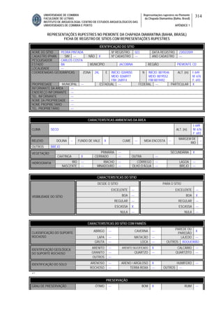 UNIVERSIDADE DE COIMBRA
FACULDADE DE LETRAS
INSTITUTO DE ARQUEOLOGIA / CENTRO DE ESTUDOS ARQUEOLÓGICOS DAS
UNIVERSIDADES DE COIMBRA E PORTO
Representações rupestres no Piemonte
da Chapada Diamantina (Bahia, Brasil)
APÊNDICE 1
314
REPRESENTAÇÕES RUPESTRES NO PIEMONTE DA CHAPADA DIAMANTINA (BAHIA, BRASIL)
FICHA DE REGISTRO DE SÍTIOS COM REPRESENTAÇÕES RUPESTRES
CARACTERÍSTICAS AMBIENTAIS DA ÁREA
CLIMA SECO ALT. (m)
I: 649
M: 676
F: 693
RELEVO DOLINA -- FUNDO DE VALE X CUME --- MEIA ENCOSTA --
MARGEM DE
RIO
--
OUTROS BREJO
PRIMÁRIA --- SECUNDÁRIA XVEGETAÇÃO
CAATINGA X CERRADO --- OUTRA ---
RIO --- RIACHO --- CÓRREGO --- LAGOA ---HIDROGRAFIA
NASCENTE --- MINADOURO --- OLHO D’ÁGUA --- BREJO ---
CARACTERÍSTICAS DO SÍTIO
DESDE O SÍTIO PARA O SÍTIO
EXCELENTE --- EXCELENTE ---
BOA --- BOA X
REGULAR --- REGULAR ---
ESCASSA X ESCASSA ---
VISIBILIDADE DO SÍTIO
NULA --- NULA ---
CARACTERÍSTICAS DO SÍTIO COM PAINÉIS
ABRIGO --- CAVERNA ---
PAREDE OU
PAREDÃO
X
LAPA --- MATACÃO --- LAJEDO ---
CLASSIFICAÇÃO DO SUPORTE
ROCHOSO
GRUTA --- LOCA --- OUTROS BOQUEIRÃO
ARENITO --- ARENITO SILICIFICADO X CALCÁRIO ---
GRANITO --- QUARTZO --- QUARTZITO ---
IDENTIFICAÇÃO GEOLÓGICA
DO SUPORTE ROCHOSO
OUTROS ---
ARENOSO --- ARENO / ARGILOSO X HUMÍFERO ---IDENTIFICAÇÃO DO SOLO
ROCHOSO --- TERRA ROXA --- OUTROS ---
‘’
PRESERVAÇÃO
GRAU DE PRESERVAÇÃO ÓTIMO --- BOM X RUIM ---
IDENTIFICAÇÃO DO SÍTIO
NOME DO SÍTIO PEDRA PINTADA Nº REGISTRO 023 DATA REGISTRO 23/02/2009
CADASTRO IPHAN SIM --- NÃO X Nº CADASTRO --- ANO CADASTRO ---
PESQUISADOR CARLOS COSTA
ESTADO BA MUNICÍPIO JACOBINA REGIÃO PIEMONTE CD
LOCALIDADE ---
COORDENADAS GEOGRÁFICAS ZONA 24L E INÍCIO: 0269050
MEIO: 0268977
FIM: 268914
N INÍCIO: 8819546
MEIO: 8819552
FIM 8819492
ALT. (m) I: 649
M: 676
F: 693
PROPRIEDADE MUNICIPAL --- ESTADUAL --- FEDERAL --- PARTICULAR X
INFORMANTE DA ÁREA ---
ENDEREÇO INFORMANTE ---
TEL. INFORMANTE ---
NOME DA PROPRIEDADE ---
NOME PROPRIETÁRIO ---
TEL. PROPRIETÁRIO ---
 