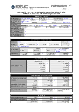 UNIVERSIDADE DE COIMBRA
FACULDADE DE LETRAS
INSTITUTO DE ARQUEOLOGIA / CENTRO DE ESTUDOS ARQUEOLÓGICOS DAS
UNIVERSIDADES DE COIMBRA E PORTO
Representações rupestres no Piemonte
da Chapada Diamantina (Bahia, Brasil)
APÊNDICE 1
317
REPRESENTAÇÕES RUPESTRES NO PIEMONTE DA CHAPADA DIAMANTINA (BAHIA, BRASIL)
FICHA DE REGISTRO DE SÍTIOS COM REPRESENTAÇÕES RUPESTRES
CARACTERÍSTICAS AMBIENTAIS DA ÁREA
CLIMA SECO ALT. (m) 524
RELEVO DOLINA -- FUNDO DE VALE X CUME --- MEIA ENCOSTA ---
MARGEM DE
RIO
--
OUTROS MEIO DO RIO DA FRAÍS
PRIMÁRIA --- SECUNDÁRIA X
VEGETAÇÃO
CAATINGA --- CERRADO --- OUTRA
TRANSIÇÃO CERRADO /
CAATINGA
RIO X RIACHO --- CÓRREGO --- LAGOA ---HIDROGRAFIA
NASCENTE ---- MINADOURO ---- OLHO D’ÁGUA ---- BREJO ----
CARACTERÍSTICAS DO SÍTIO
DESDE O SÍTIO PARA O SÍTIO
EXCELENTE --- EXCELENTE ---
BOA X BOA X
REGULAR --- REGULAR ---
ESCASSA --- ESCASSA ---
VISIBILIDADE DO SÍTIO
NULA --- NULA ---
CARACTERÍSTICAS DO SÍTIO COM PAINÉIS
ABRIGO --- CAVERNA ---
PAREDE OU
PAREDÃO
---
LAPA --- MATACÃO X LAJEDO ---
CLASSIFICAÇÃO DO SUPORTE
ROCHOSO
GRUTA --- LOCA --- OUTROS ---
ARENITO --- ARENITO SILICIFICADO --- CALCÁRIO ---
GRANITO X QUARTZO --- QUARTZITO ---
IDENTIFICAÇÃO GEOLÓGICA
DO SUPORTE ROCHOSO
OUTROS ---
ARENOSO --- ARENO / ARGILOSO --- HUMÍFERO ---IDENTIFICAÇÃO DO SOLO
ROCHOSO X TERRA ROXA --- OUTROS ---
PRESERVAÇÃO
GRAU DE PRESERVAÇÃO ÓTIMO --- BOM --- RUIM X
EXPOSIÇÃO AGENTES NATURAIS INSOLAÇÃO X CHUVA X VENTO X
QUEIMADAS --- MINERAÇÃO --- PICHAÇÕES ---
IDENTIFICAÇÃO DO SÍTIO
NOME DO SÍTIO PILÕES OU BARRIGUDA Nº REGISTRO 024 DATA REGISTRO 20/02/2009
CADASTRO IPHAN SIM --- NÃO X Nº CADASTRO --- ANO CADASTRO ---
PESQUISADOR CARLOS CORTA
ESTADO BA MUNICÍPIO JACOBINA REGIÃO PIEMONTE CD
LOCALIDADE ---
COORDENADAS GEOGRÁFICAS ZONA 24L E 0330293 N 8776094 ALT. (m) 524
PROPRIEDADE MUNICIPAL --- ESTADUAL --- FEDERAL --- PARTICULAR X
INFORMANTE DA ÁREA ---
ENDEREÇO INFORMANTE ---
TEL. INFORMANTE ---
NOME DA PROPRIEDADE ---
NOME PROPRIETÁRIO ---
TEL. PROPRIETÁRIO ---
 
