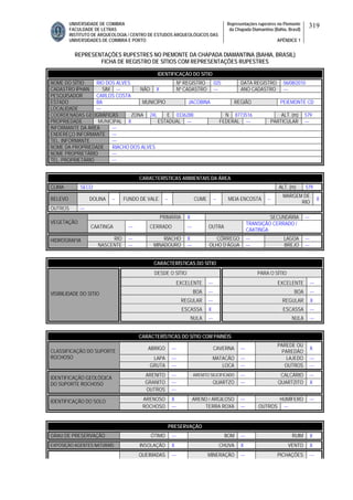 UNIVERSIDADE DE COIMBRA
FACULDADE DE LETRAS
INSTITUTO DE ARQUEOLOGIA / CENTRO DE ESTUDOS ARQUEOLÓGICOS DAS
UNIVERSIDADES DE COIMBRA E PORTO
Representações rupestres no Piemonte
da Chapada Diamantina (Bahia, Brasil)
APÊNDICE 1
319
REPRESENTAÇÕES RUPESTRES NO PIEMONTE DA CHAPADA DIAMANTINA (BAHIA, BRASIL)
FICHA DE REGISTRO DE SÍTIOS COM REPRESENTAÇÕES RUPESTRES
CARACTERÍSTICAS AMBIENTAIS DA ÁREA
CLIMA SECO ALT. (m) 579
RELEVO DOLINA -- FUNDO DE VALE -- CUME -- MEIA ENCOSTA --
MARGEM DE
RIO
X
OUTROS ---
PRIMÁRIA X SECUNDÁRIA ---
VEGETAÇÃO
CAATINGA --- CERRADO --- OUTRA
TRANSIÇÃO CERRADO /
CAATINGA
RIO --- RIACHO X CÓRREGO --- LAGOA ---HIDROGRAFIA
NASCENTE --- MINADOURO --- OLHO D’ÁGUA --- BREJO ---
CARACTERÍSTICAS DO SÍTIO
DESDE O SÍTIO PARA O SÍTIO
EXCELENTE --- EXCELENTE ---
BOA --- BOA ---
REGULAR --- REGULAR X
ESCASSA X ESCASSA ---
VISIBILIDADE DO SÍTIO
NULA --- NULA ---
CARACTERÍSTICAS DO SÍTIO COM PAINÉIS
ABRIGO --- CAVERNA ---
PAREDE OU
PAREDÃO
X
LAPA --- MATACÃO --- LAJEDO ---
CLASSIFICAÇÃO DO SUPORTE
ROCHOSO
GRUTA --- LOCA --- OUTROS ---
ARENITO --- ARENITO SILICIFICADO --- CALCÁRIO ---
GRANITO --- QUARTZO --- QUARTZITO X
IDENTIFICAÇÃO GEOLÓGICA
DO SUPORTE ROCHOSO
OUTROS ---
ARENOSO X ARENO / ARGILOSO --- HUMÍFERO ---IDENTIFICAÇÃO DO SOLO
ROCHOSO --- TERRA ROXA --- OUTROS ---
PRESERVAÇÃO
GRAU DE PRESERVAÇÃO ÓTIMO --- BOM --- RUIM X
EXPOSIÇÃO AGENTES NATURAIS INSOLAÇÃO X CHUVA X VENTO X
QUEIMADAS --- MINERAÇÃO --- PICHAÇÕES ---
IDENTIFICAÇÃO DO SÍTIO
NOME DO SÍTIO RIO DOS ALVES Nº REGISTRO 025 DATA REGISTRO 06/08/2010
CADASTRO IPHAN SIM --- NÃO X Nº CADASTRO --- ANO CADASTRO ---
PESQUISADOR CARLOS COSTA
ESTADO BA MUNICÍPIO JACOBINA REGIÃO PEIEMONTE CD
LOCALIDADE ---
COORDENADAS GEOGRÁFICAS ZONA 24L E 0336288 N 8773516 ALT. (m) 579
PROPRIEDADE MUNICIPAL X ESTADUAL --- FEDERAL --- PARTICULAR ---
INFORMANTE DA ÁREA ---
ENDEREÇO INFORMANTE ---
TEL. INFORMANTE ---
NOME DA PROPRIEDADE RIACHO DOS ALVES
NOME PROPRIETÁRIO ---
TEL. PROPRIETÁRIO ---
 