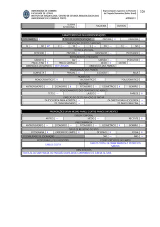 UNIVERSIDADE DE COIMBRA
FACULDADE DE LETRAS
INSTITUTO DE ARQUEOLOGIA / CENTRO DE ESTUDOS ARQUEOLÓGICOS DAS
UNIVERSIDADES DE COIMBRA E PORTO
Representações rupestres no Piemonte
da Chapada Diamantina (Bahia, Brasil)
APÊNDICE 1
320
QUEBRA
INTENCIONAL
--- FOGUEIRA --- OUTROS ---
CARACTERÍSTICAS DAS REPRESENTAÇÕES
QTD PAINÉIS 1 TIPO DE REPRESENTAÇÃO PINTURA X GRAVURA ---
ORIENTAÇÃO (PONTOS CARDEAIS)
N --- NE 40º E --- SE --- S --- SO --- O --- NO ---
TÉCNICA APLICADA
DESENHO --- PINTURA X RASPAGEM --- PICOTAGEM ---
INSTRUMENTOS UTILIZADOS
GRAVETO --- GIZ --- CARVÃO --- PERCUTOR ---
PINCEL FINO X PINCEL GROSSO --- DEDO X OUTRO ---
DIMENSÕES DO SUPORTE VER CROQUIS DIMENSÕES DOS PAINÉIS ---
VISUALIZAÇÃO DOS PAINÉIS
COMPLETA --- PARCIAL X ESCASSA --- NULA ---
PIGMENTOS
MONOCROMÁTICO V BICROMÁTICO --- POLICROMÁTICO ---
MOTIVOS
ANTROPOMORFO --- ZOOMORFO X FITOMORFO --- GEOMÉTRICO X BORRÃO ---
POSICIONAMENTO DOS GRAFISMOS NO ABRIGO
TETO --- LAJEDO --- PAREDE X
DIREÇAO DO GESTO NA AÇÃO DE PINTAR
DA ESQUERDA PARA A DIREITA --- DA DIREITA PARA A ESQUERDA ---
DE CIMA PARA BAIXO --- DE BAIXO PARA CIMA ---
PROPORÇÕES EM UM MESMO PAINEL E ENTRE PAINÉIS DIFERENTES
ORDEM TEMPORAL
ANTIGO --- MÉDIO --- RECENTE X
PREDOMINÂNCIA
ANTROPOMORFO --- ZOOMORFO --- FITOMORFO --- GEOMÉTRICO X BORRÃO ---
TIPOS DE REGISTRO DO SÍTIO
FOTOGRAFIA X CADERNO DE CAMPO X DESENHO X FICHA X
POSSIBILIDADE DE ESCAVAÇÃO SIM --- NÃO ---
RESPONSÁVEL PELO REGISTRO EQUIPE PRESENTE EM CAMPO
CARLOS COSTA
CARLOS COSTA, GILCIMAR BARBOSA E PEDRO DOS
SANTOS
OBSERVAÇÕES
TRATA-SE DE UMA PAREDE OU PAREDÃO COM 6,3M DE COMPRIMENTO E 3,8M DE ALTURA.
 