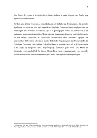 7
data limite de avanço e domínio do território também se pode adequar em função das
especificidades históricas.
Por fim, uma última observação, primordial para este trabalho de doutoramento, diz respeito
àquilo que em nome de uma lógica positivista implícita é constantemente negligenciado na
formulação dos trabalhos acadêmicos, que é a participação efetiva de instituições e de
indivíduos na construção científica. Desta maneira, é necessário dizer que este trabalho nasce
de um esforço particular de cooperação internacional entre diferentes equipes, da
Universidade de Coimbra (através do Centro de Estudos Arqueológicos das Universidades de
Coimbra e Porto) e da Universidade Federal da Bahia (a partir do Laboratório de Arqueologia
e do Grupo de Pesquisas Bahia Arqueológica)3
, conduzido pela Profa. Dra. Maria da
Conceição Lopes e pelo Prof. Dr. Carlos Alberto Etchevarne, respectivamente, com o sentido
de qualificar quadros humanos orientados para a lida com o patrimônio arqueológico.
3
Cooperação esta que tinha motivação em outras empreitadas acadêmicas, a exemplo do Fórum Luso Brasileiro de
Arqueologia Urbana, realizado no ano de 2006 na Bahia, no ano de 2008 em Coimbra e no ano de 2011 em Recife.
 