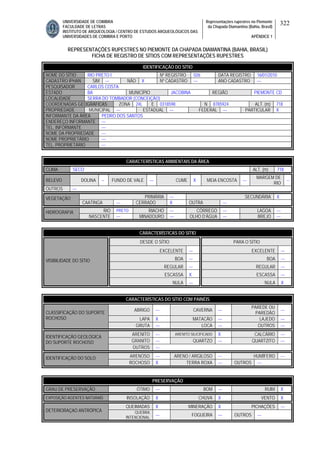 UNIVERSIDADE DE COIMBRA
FACULDADE DE LETRAS
INSTITUTO DE ARQUEOLOGIA / CENTRO DE ESTUDOS ARQUEOLÓGICOS DAS
UNIVERSIDADES DE COIMBRA E PORTO
Representações rupestres no Piemonte
da Chapada Diamantina (Bahia, Brasil)
APÊNDICE 1
322
REPRESENTAÇÕES RUPESTRES NO PIEMONTE DA CHAPADA DIAMANTINA (BAHIA, BRASIL)
FICHA DE REGISTRO DE SÍTIOS COM REPRESENTAÇÕES RUPESTRES
CARACTERÍSTICAS AMBIENTAIS DA ÁREA
CLIMA SECO ALT. (m) 718
RELEVO DOLINA -- FUNDO DE VALE --- CUME X MEIA ENCOSTA ---
MARGEM DE
RIO
--
OUTROS ---
PRIMÁRIA --- SECUNDÁRIA XVEGETAÇÃO
CAATINGA --- CERRADO X OUTRA ---
RIO PRETO RIACHO --- CÓRREGO --- LAGOA ---HIDROGRAFIA
NASCENTE --- MINADOURO --- OLHO D’ÁGUA --- BREJO ---
CARACTERÍSTICAS DO SÍTIO
DESDE O SÍTIO PARA O SÍTIO
EXCELENTE --- EXCELENTE ---
BOA --- BOA ---
REGULAR --- REGULAR ---
ESCASSA X ESCASSA ---
VISIBILIDADE DO SÍTIO
NULA --- NULA X
CARACTERÍSTICAS DO SÍTIO COM PAINÉIS
ABRIGO --- CAVERNA ---
PAREDE OU
PAREDÃO
---
LAPA X MATACÃO --- LAJEDO ---
CLASSIFICAÇÃO DO SUPORTE
ROCHOSO
GRUTA --- LOCA --- OUTROS ---
ARENITO --- ARENITO SILICIFICADO X CALCÁRIO ---
GRANITO --- QUARTZO --- QUARTZITO ---
IDENTIFICAÇÃO GEOLÓGICA
DO SUPORTE ROCHOSO
OUTROS ---
ARENOSO --- ARENO / ARGILOSO --- HUMÍFERO ---IDENTIFICAÇÃO DO SOLO
ROCHOSO X TERRA ROXA --- OUTROS ---
PRESERVAÇÃO
GRAU DE PRESERVAÇÃO ÓTIMO --- BOM --- RUIM X
EXPOSIÇÃO AGENTES NATURAIS INSOLAÇÃO X CHUVA X VENTO X
QUEIMADAS X MINERAÇÃO X PICHAÇÕES ---
DETERIORAÇAO ANTRÓPICA QUEBRA
INTENCIONAL
--- FOGUEIRA --- OUTROS ---
IDENTIFICAÇÃO DO SÍTIO
NOME DO SÍTIO RIO PRETO I Nº REGISTRO 026 DATA REGISTRO 16/01/2010
CADASTRO IPHAN SIM --- NÃO X Nº CADASTRO --- ANO CADASTRO ---
PESQUISADOR CARLOS COSTA
ESTADO BA MUNICÍPIO JACOBINA REGIÃO PIEMONTE CD
LOCALIDADE SERRA DO TOMBADOR (CONCEIÇÃO)
COORDENADAS GEOGRÁFICAS ZONA 24L E 0318598 N 8785924 ALT. (m) 718
PROPRIEDADE MUNICIPAL --- ESTADUAL --- FEDERAL --- PARTICULAR X
INFORMANTE DA ÁREA PEDRO DOS SANTOS
ENDEREÇO INFORMANTE ---
TEL. INFORMANTE ---
NOME DA PROPRIEDADE ---
NOME PROPRIETÁRIO ---
TEL. PROPRIETÁRIO ---
 