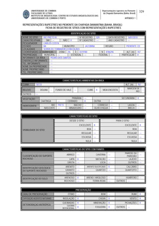 UNIVERSIDADE DE COIMBRA
FACULDADE DE LETRAS
INSTITUTO DE ARQUEOLOGIA / CENTRO DE ESTUDOS ARQUEOLÓGICOS DAS
UNIVERSIDADES DE COIMBRA E PORTO
Representações rupestres no Piemonte
da Chapada Diamantina (Bahia, Brasil)
APÊNDICE 1
329
REPRESENTAÇÕES RUPESTRES NO PIEMONTE DA CHAPADA DIAMANTINA (BAHIA, BRASIL)
FICHA DE REGISTRO DE SÍTIOS COM REPRESENTAÇÕES RUPESTRES
CARACTERÍSTICAS AMBIENTAIS DA ÁREA
CLIMA SECO ALT. (m) 767
RELEVO DOLINA -- FUNDO DE VALE --- CUME X MEIA ENCOSTA ---
MARGEM DE
RIO
--
OUTROS ---
PRIMÁRIA --- SECUNDÁRIA XVEGETAÇÃO
CAATINGA --- CERRADO X OUTRA ---
RIO PRETO RIACHO --- CÓRREGO --- LAGOA ---HIDROGRAFIA
NASCENTE --- MINADOURO --- OLHO D’ÁGUA --- BREJO ---
CARACTERÍSTICAS DO SÍTIO
DESDE O SÍTIO PARA O SÍTIO
EXCELENTE X EXCELENTE X
BOA --- BOA ---
REGULAR --- REGULAR ---
ESCASSA --- ESCASSA ---
VISIBILIDADE DO SÍTIO
NULA --- NULA ---
CARACTERÍSTICAS DO SÍTIO COM PAINÉIS
ABRIGO --- CAVERNA ---
PAREDE OU
PAREDÃO
---
LAPA X MATACÃO --- LAJEDO --
CLASSIFICAÇÃO DO SUPORTE
ROCHOSO
GRUTA --- LOCA --- OUTROS ---
ARENITO --- ARENITO SILICIFICADO X CALCÁRIO ---
GRANITO --- QUARTZO ---- QUARTZITO ---
IDENTIFICAÇÃO GEOLÓGICA
DO SUPORTE ROCHOSO
OUTROS ---
ARENOSO X ARENO / ARGILOSO --- HUMÍFERO ---IDENTIFICAÇÃO DO SOLO
ROCHOSO --- TERRA ROXA --- OUTROS ---
PRESERVAÇÃO
GRAU DE PRESERVAÇÃO ÓTIMO --- BOM --- RUIM X
EXPOSIÇÃO AGENTES NATURAIS INSOLAÇÃO X CHUVA X VENTO X
QUEIMADAS X MINERAÇÃO X PICHAÇÕES X
DETERIORAÇAO ANTRÓPICA QUEBRA
INTENCIONAL
X FOGUEIRA X OUTROS ---
IDENTIFICAÇÃO DO SÍTIO
NOME DO SÍTIO RIO PRETO IV Nº REGISTRO 029 DATA REGISTRO 16/01/2010
CADASTRO IPHAN SIM --- NÃO X Nº CADASTRO ---- ANO CADASTRO ---
PESQUISADOR CARLOS COSTA
ESTADO BA MUNICÍPIO JACOBINA REGIÃO PIEMONTE CD
LOCALIDADE SERRA DO TOMBADOR (CONCEIÇÃO)
COORDENADAS GEOGRÁFICAS ZONA 24L E 0319780 N 8786296 ALT. (m) 767
PROPRIEDADE MUNICIPAL --- ESTADUAL --- FEDERAL --- PARTICULAR X
INFORMANTE DA ÁREA PEDRO DOS SANTOS
ENDEREÇO INFORMANTE ---
TEL. INFORMANTE ---
NOME DA PROPRIEDADE ---
NOME PROPRIETÁRIO ---
TEL. PROPRIETÁRIO ---
 