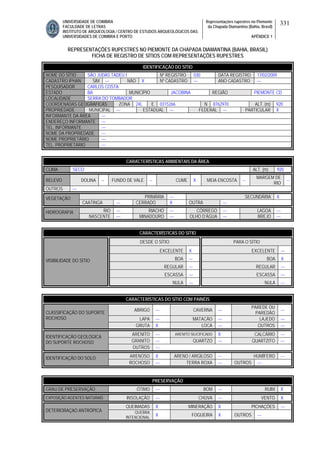 UNIVERSIDADE DE COIMBRA
FACULDADE DE LETRAS
INSTITUTO DE ARQUEOLOGIA / CENTRO DE ESTUDOS ARQUEOLÓGICOS DAS
UNIVERSIDADES DE COIMBRA E PORTO
Representações rupestres no Piemonte
da Chapada Diamantina (Bahia, Brasil)
APÊNDICE 1
331
REPRESENTAÇÕES RUPESTRES NO PIEMONTE DA CHAPADA DIAMANTINA (BAHIA, BRASIL)
FICHA DE REGISTRO DE SÍTIOS COM REPRESENTAÇÕES RUPESTRES
CARACTERÍSTICAS AMBIENTAIS DA ÁREA
CLIMA SECO ALT. (m) 920
RELEVO DOLINA -- FUNDO DE VALE -- CUME X MEIA ENCOSTA --
MARGEM DE
RIO
--
OUTROS ---
PRIMÁRIA --- SECUNDÁRIA XVEGETAÇÃO
CAATINGA --- CERRADO X OUTRA ---
RIO --- RIACHO --- CÓRREGO --- LAGOA ---HIDROGRAFIA
NASCENTE --- MINADOURO --- OLHO D’ÁGUA --- BREJO ---
CARACTERÍSTICAS DO SÍTIO
DESDE O SÍTIO PARA O SÍTIO
EXCELENTE X EXCELENTE ---
BOA --- BOA X
REGULAR --- REGULAR ---
ESCASSA --- ESCASSA ---
VISIBILIDADE DO SÍTIO
NULA --- NULA ---
CARACTERÍSTICAS DO SÍTIO COM PAINÉIS
ABRIGO --- CAVERNA ---
PAREDE OU
PAREDÃO
---
LAPA --- MATACÃO --- LAJEDO ---
CLASSIFICAÇÃO DO SUPORTE
ROCHOSO
GRUTA X LOCA --- OUTROS ---
ARENITO --- ARENITO SILICIFICADO X CALCÁRIO ---
GRANITO --- QUARTZO --- QUARTZITO ---
IDENTIFICAÇÃO GEOLÓGICA
DO SUPORTE ROCHOSO
OUTROS ---
ARENOSO X ARENO / ARGILOSO --- HUMÍFERO ---IDENTIFICAÇÃO DO SOLO
ROCHOSO --- TERRA ROXA --- OUTROS ---
PRESERVAÇÃO
GRAU DE PRESERVAÇÃO ÓTIMO --- BOM --- RUIM X
EXPOSIÇÃO AGENTES NATURAIS INSOLAÇÃO --- CHUVA --- VENTO X
QUEIMADAS X MINERAÇÃO X PICHAÇÕES ---
DETERIORAÇAO ANTRÓPICA QUEBRA
INTENCIONAL
X FOGUEIRA X OUTROS ---
IDENTIFICAÇÃO DO SÍTIO
NOME DO SÍTIO SÃO JUDAS TADEU I Nº REGISTRO 030 DATA REGISTRO 17/02/2009
CADASTRO IPHAN SIM --- NÃO X Nº CADASTRO --- ANO CADASTRO ---
PESQUISADOR CARLOS COSTA
ESTADO BA MUNICÍPIO JACOBINA REGIÃO PIEMONTE CD
LOCALIDADE SERRA DO TOMBADOR
COORDENADAS GEOGRÁFICAS ZONA 24L E 0315266 N 8762970 ALT. (m) 920
PROPRIEDADE MUNICIPAL --- ESTADUAL --- FEDERAL --- PARTICULAR X
INFORMANTE DA ÁREA ---
ENDEREÇO INFORMANTE ---
TEL. INFORMANTE ---
NOME DA PROPRIEDADE ---
NOME PROPRIETÁRIO ---
TEL. PROPRIETÁRIO ---
 