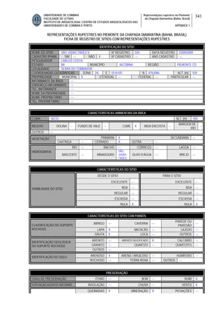 UNIVERSIDADE DE COIMBRA
FACULDADE DE LETRAS
INSTITUTO DE ARQUEOLOGIA / CENTRO DE ESTUDOS ARQUEOLÓGICOS DAS
UNIVERSIDADES DE COIMBRA E PORTO
Representações rupestres no Piemonte
da Chapada Diamantina (Bahia, Brasil)
APÊNDICE 1
341
REPRESENTAÇÕES RUPESTRES NO PIEMONTE DA CHAPADA DIAMANTINA (BAHIA, BRASIL)
FICHA DE REGISTRO DE SÍTIOS COM REPRESENTAÇÕES RUPESTRES
CARACTERÍSTICAS AMBIENTAIS DA ÁREA
CLIMA SECO ALT. (m) 920
RELEVO DOLINA -- FUNDO DE VALE -- CUME X MEIA ENCOSTA --
MARGEM DE
RIO
--
OUTROS ---
PRIMÁRIA X SECUNDÁRIA ---VEGETAÇÃO
CAATINGA --- CERRADO X OUTRA ---
RIO --- RIACHO --- CÓRREGO --- LAGOA ---
HIDROGRAFIA
NASCENTE --- MINADOURO
SÃO
JUDAS
TADEU
OLHO D’ÁGUA --- BREJO ---
CARACTERÍSTICAS DO SÍTIO
DESDE O SÍTIO PARA O SÍTIO
EXCELENTE --- EXCELENTE ---
BOA --- BOA ---
REGULAR --- REGULAR ---
ESCASSA --- ESCASSA ---
VISIBILIDADE DO SÍTIO
NULA X NULA X
CARACTERÍSTICAS DO SÍTIO COM PAINÉIS
ABRIGO --- CAVERNA ---
PAREDE OU
PAREDÃO
---
LAPA X MATACÃO --- LAJEDO ---
CLASSIFICAÇÃO DO SUPORTE
ROCHOSO
GRUTA X LOCA --- OUTROS ---
ARENITO --- ARENITO SILICIFICADO X CALCÁRIO ---
GRANITO --- QUARTZO --- QUARTZITO ---
IDENTIFICAÇÃO GEOLÓGICA
DO SUPORTE ROCHOSO
OUTROS ---
ARENOSO X ARENO / ARGILOSO --- HUMÍFERO ---IDENTIFICAÇÃO DO SOLO
ROCHOSO --- TERRA ROXA --- OUTROS ---
PRESERVAÇÃO
GRAU DE PRESERVAÇÃO ÓTIMO --- BOM --- RUIM X
EXPOSIÇÃO AGENTES NATURAIS INSOLAÇÃO --- CHUVA --- VENTO X
QUEIMADAS X MINERAÇÃO X PICHAÇÕES ---
IDENTIFICAÇÃO DO SÍTIO
NOME DO SÍTIO SÃO JUDAS TADEU V Nº REGISTRO 034 DATA REGISTRO 03/09/2009
CADASTRO IPHAN SIM --- NÃO X Nº CADASTRO --- ANO CADASTRO ---
PESQUISADOR CARLOS COSTA
ESTADO BA MUNICÍPIO JACOBINA REGIÃO PIEMONTE CD
LOCALIDADE SERRA DO TOMBADOR
COORDENADAS GEOGRÁFICAS ZONA 24L E 0316105 N 8763086 ALT. (m) 920
PROPRIEDADE MUNICIPAL X ESTADUAL --- FEDERAL --- PARTICULAR ---
INFORMANTE DA ÁREA ---
ENDEREÇO INFORMANTE ---
TEL. INFORMANTE ---
NOME DA PROPRIEDADE ---
NOME PROPRIETÁRIO ---
TEL. PROPRIETÁRIO ---
 