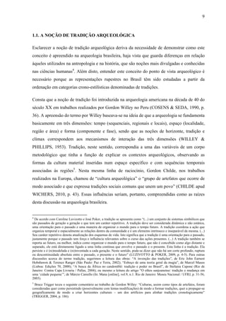 9
1.1. A NOÇÃO DE TRADIÇÃO ARQUEOLÓGICA
Esclarecer a noção de tradição arqueológica deriva da necessidade de demonstrar como este
conceito é apreendido na arqueologia brasileira, haja vista que guarda diferenças em relação
àqueles utilizados na antropologia e na história, que são noções mais divulgadas e conhecidas
nas ciências humanas4
. Além disto, entender este conceito do ponto de vista arqueológico é
necessário porque as representações rupestres no Brasil têm sido estudadas a partir da
ordenação em categorias crono-estilísticas denominadas de tradições.
Consta que a noção de tradição foi introduzida na arqueologia americana na década de 40 do
século XX em trabalhos realizados por Gordon Willey no Peru (COSENS & SEDA, 1990, p.
36). A apreensão do termo por Willey baseava-se na ideia de que a arqueologia se fundamenta
basicamente em três dimensões: tempo (sequenciais, regionais e locais), espaço (localidade,
região e área) e forma (componente e fase), sendo que as noções de horizonte, tradição e
clímax correspondem aos mecanismos de interação das três dimensões (WILLEY &
PHILLIPS, 1953). Tradição, neste sentido, correspondia a uma das variáveis de um corpo
metodológico que tinha a função de explicar os contextos arqueológicos, observando as
formas da cultura material inseridas num espaço específico e com sequências temporais
associadas às regiões5
. Nesta mesma linha de raciocínio, Gordon Childe, nos trabalhos
realizados na Europa, chamou de “cultura arqueológica” o “grupo de artefatos que ocorre de
modo associado e que expressa tradições sociais comuns que unem um povo” (CHILDE apud
WICHERS, 2010, p. 43). Essas influências seriam, portanto, compreendidas como as raízes
desta discussão na arqueologia brasileira.
4
De acordo com Caroline Luvizotto e José Poker, a tradição se apresenta como “(...) um conjunto de sistemas simbólicos que
são passados de geração a geração e que tem um caráter repetitivo. A tradição deve ser considerada dinâmica e não estática,
uma orientação para o passado e uma maneira de organizar o mundo para o tempo futuro. A tradição coordena a ação que
organiza temporal e espacialmente as relações dentro da comunidade e é um elemento intrínseco e inseparável da mesma. (...)
Seu caráter repetitivo denota atualização dos esquemas de vida. Isto significa que a tradição é uma orientação para o passado,
justamente porque o passado tem força e influência relevantes sobre o curso das ações presentes. (...) A tradição também se
reporta ao futuro, ou melhor, indica como organizar o mundo para o tempo futuro, que não é concebido como algo distante e
separado, ele está diretamente ligado a uma linha contínua que envolve o passado e o presente. Esta linha é a tradição. Ela
persiste e é (re)modelada e (re)inventada a cada geração. Neste sentido, pode-se dizer que não há um corte profundo, ruptura
ou descontinuidade absoluta entre o passado, o presente e o futuro” (LUZIVOTTO & POKER, 2009, p. 4-5). Para outras
discussões acerca do termo tradição, sugerimos a leitura das obras: “A invenção das tradições”, de Eric John Earnest
Hobsbawm & Terence Ranger (São Paulo: Paz e Terra, 2002); “Esboço de uma teoria geral da magia”, de Marcel Mauss
(Lisboa: Edições 70, 2000); “A busca da África no candomblé: tradição e poder no Brasil”, de Stefania Capone (Rio de
Janeiro: Contra Capa Livraria / Pallas, 2004); ou mesmo a leitura do artigo “O ethos sanjoanense: tradição e mudança em
uma ‘cidade pequena’”, de Márcio Caniello (In: Mana [online], vol.9, n.1. Rio de Janeiro: Museu Nacional / UFRJ, p. 31-56,
2003).
5
Bruce Trigger teceu o seguinte comentário ao trabalho de Gordon Willey: “Culturas, assim como tipos de artefatos, foram
consideradas quer como persistindo (possivelmente com lentas modificações) de modo a formar tradições, quer a propagar-se
geograficamente de modo a criar horizontes culturais – um dos artifícios para alinhar tradições cronologicamente”
(TRIGGER, 2004, p. 186).
 