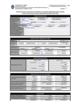 UNIVERSIDADE DE COIMBRA
FACULDADE DE LETRAS
INSTITUTO DE ARQUEOLOGIA / CENTRO DE ESTUDOS ARQUEOLÓGICOS DAS
UNIVERSIDADES DE COIMBRA E PORTO
Representações rupestres no Piemonte
da Chapada Diamantina (Bahia, Brasil)
APÊNDICE 1
344
REPRESENTAÇÕES RUPESTRES NO PIEMONTE DA CHAPADA DIAMANTINA (BAHIA, BRASIL)
FICHA DE REGISTRO DE SÍTIOS COM REPRESENTAÇÕES RUPESTRES
CARACTERÍSTICAS AMBIENTAIS DA ÁREA
CLIMA SECO ALT. (m) 908
RELEVO DOLINA -- FUNDO DE VALE -- CUME X MEIA ENCOSTA ---
MARGEM DE
RIO
--
OUTROS ---
PRIMÁRIA X SECUNDÁRIAVEGETAÇÃO
CAATINGA --- CERRADO X OUTRA ---
RIO --- RIACHO --- CÓRREGO --- LAGOA ---
HIDROGRAFIA
NASCENTE --- MINADOURO
SÃO
JUDAS
TADEU
OLHO D’ÁGUA --- BREJO ---
CARACTERÍSTICAS DO SÍTIO
DESDE O SÍTIO PARA O SÍTIO
EXCELENTE ATRÁS DO ABRIGO EXCELENTE ---
BOA --- BOA
REGULAR --- REGULAR X
ESCASSA ÁREA DA PINTURA ESCASSA
VISIBILIDADE DO SÍTIO
NULA --- NULA ---
CARACTERÍSTICAS DO SÍTIO COM PAINÉIS
ABRIGO --- CAVERNA ---
PAREDE OU
PAREDÃO
---
LAPA X MATACÃO --- LAJEDO ---
CLASSIFICAÇÃO DO SUPORTE
ROCHOSO
GRUTA --- LOCA --- OUTROS ---
ARENITO --- ARENITO SILICIFICADO X CALCÁRIO ---
GRANITO --- QUARTZO --- QUARTZITO ----
IDENTIFICAÇÃO GEOLÓGICA
DO SUPORTE ROCHOSO
OUTROS ---
ARENOSO X ARENO / ARGILOSO --- HUMÍFERO ---IDENTIFICAÇÃO DO SOLO
ROCHOSO --- TERRA ROXA --- OUTROS ---
PRESERVAÇÃO
GRAU DE PRESERVAÇÃO ÓTIMO --- BOM --- RUIM X
EXPOSIÇÃO AGENTES NATURAIS INSOLAÇÃO X CHUVA X VENTO X
QUEIMADAS --- MINERAÇÃO X PICHAÇÕES ---
IDENTIFICAÇÃO DO SÍTIO
NOME DO SÍTIO SÃO JUDAS TADEU VI Nº REGISTRO 035 DATA REGISTRO 03/09/2009
CADASTRO IPHAN SIM --- NÃO X Nº CADASTRO --- ANO CADASTRO ---
PESQUISADOR CARLOS COSTA
ESTADO BA MUNICÍPIO JACOBINA REGIÃO PIEMONTE
LOCALIDADE SERRA DO TOMBADOR
COORDENADAS GEOGRÁFICAS ZONA 24L E 0316432 N 8763432 ALT. (m) 908
PROPRIEDADE MUNICIPAL X ESTADUAL --- FEDERAL --- PARTICULAR ---
INFORMANTE DA ÁREA PEDRO DOS SANTOS
ENDEREÇO INFORMANTE ---
TEL. INFORMANTE ---
NOME DA PROPRIEDADE ---
NOME PROPRIETÁRIO ---
TEL. PROPRIETÁRIO ---
 