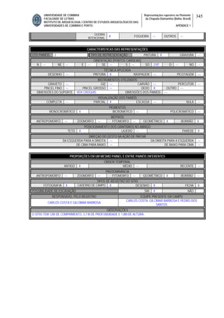 UNIVERSIDADE DE COIMBRA
FACULDADE DE LETRAS
INSTITUTO DE ARQUEOLOGIA / CENTRO DE ESTUDOS ARQUEOLÓGICOS DAS
UNIVERSIDADES DE COIMBRA E PORTO
Representações rupestres no Piemonte
da Chapada Diamantina (Bahia, Brasil)
APÊNDICE 1
345
QUEBRA
INTENCIONAL
X FOGUEIRA --- OUTROS ---
CARACTERÍSTICAS DAS REPRESENTAÇÕES
QTD PAINÉIS 2 TIPO DE REPRESENTAÇÃO PINTURA X GRAVURA ---
ORIENTAÇÃO (PONTOS CARDEAIS)
N --- NE --- E --- SE --- S --- SO 210º O --- NO ---
TÉCNICA APLICADA
DESENHO --- PINTURA X RASPAGEM --- PICOTAGEM ---
INSTRUMENTOS UTILIZADOS
GRAVETO --- GIZ --- CARVÃO --- PERCUTOR ---
PINCEL FINO --- PINCEL GROSSO --- DEDO X OUTRO ---
DIMENSÕES DO SUPORTE VER CROQUIS DIMENSÕES DOS PAINÉIS ---
VISUALIZAÇÃO DOS PAINÉIS
COMPLETA --- PARCIAL X ESCASSA --- NULA ---
PIGMENTOS
MONOCROMÁTICO V BICROMÁTICO --- POLICROMÁTICO ---
MOTIVOS
ANTROPOMORFO --- ZOOMORFO --- FITOMORFO --- GEOMÉTRICO X BORRÃO X
POSICIONAMENTO DOS GRAFISMOS NO ABRIGO
TETO X LAJEDO --- PAREDE X
DIREÇAO DO GESTO NA AÇÃO DE PINTAR
DA ESQUERDA PARA A DIREITA --- DA DIREITA PARA A ESQUERDA ---
DE CIMA PARA BAIXO --- DE BAIXO PARA CIMA ---
PROPORÇÕES EM UM MESMO PAINEL E ENTRE PAINÉIS DIFERENTES
ORDEM TEMPORAL
ANTIGO X MÉDIO --- RECENTE ---
PREDOMINÂNCIA
ANTROPOMORFO --- ZOOMORFO --- FITOMORFO --- GEOMÉTRICO X BORRÃO ---
TIPOS DE REGISTRO DO SÍTIO
FOTOGRAFIA X CADERNO DE CAMPO X DESENHO X FICHA X
POSSIBILIDADE DE ESCAVAÇÃO SIM X NÃO
RESPONSÁVEL PELO REGISTRO EQUIPE PRESENTE EM CAMPO
CARLOS COSTA E GILCIMAR BARBOSA
CARLOS COSTA, GILCIMAR BARBOSA E PEDRO DOS
SANTOS
OBSERVAÇÕES
O SÍTIO TEM 12M DE COMPRIMENTO, 3,7 M DE PROFUNDIDADE E 1,8M DE ALTURA.
 