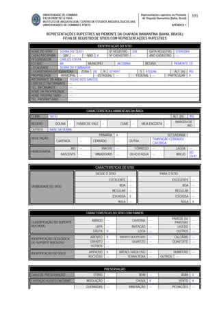 UNIVERSIDADE DE COIMBRA
FACULDADE DE LETRAS
INSTITUTO DE ARQUEOLOGIA / CENTRO DE ESTUDOS ARQUEOLÓGICOS DAS
UNIVERSIDADES DE COIMBRA E PORTO
Representações rupestres no Piemonte
da Chapada Diamantina (Bahia, Brasil)
APÊNDICE 1
351
REPRESENTAÇÕES RUPESTRES NO PIEMONTE DA CHAPADA DIAMANTINA (BAHIA, BRASIL)
FICHA DE REGISTRO DE SÍTIOS COM REPRESENTAÇÕES RUPESTRES
CARACTERÍSTICAS AMBIENTAIS DA ÁREA
CLIMA SECO ALT. (m) 955
RELEVO DOLINA -- FUNDO DE VALE -- CUME -- MEIA ENCOSTA --
MARGEM DE
RIO
--
OUTROS BASE DA SERRA
PRIMÁRIA X SECUNDÁRIA
VEGETAÇÃO
CAATINGA --- CERRADO --- OUTRA
TRANSIÇÃO CERRADO /
CAATINGA
RIO --- RIACHO --- CÓRREGO --- LAGOA ---
HIDROGRAFIA
NASCENTE --- MINADOURO --- OLHO D’ÁGUA --- BREJO
DO
CÍLIO
CARACTERÍSTICAS DO SÍTIO
DESDE O SÍTIO PARA O SÍTIO
EXCELENTE --- EXCELENTE ---
BOA --- BOA ---
REGULAR --- REGULAR ---
ESCASSA X ESCASSA ---
VISIBILIDADE DO SÍTIO
NULA --- NULA X
CARACTERÍSTICAS DO SÍTIO COM PAINÉIS
ABRIGO --- CAVERNA ---
PAREDE OU
PAREDÃO
---
LAPA --- MATACÃO --- LAJEDO ---
CLASSIFICAÇÃO DO SUPORTE
ROCHOSO
GRUTA X LOCA --- OUTROS ---
ARENITO X ARENITO SILICIFICADO --- CALCÁRIO ---
GRANITO --- QUARTZO --- QUARTZITO ---
IDENTIFICAÇÃO GEOLÓGICA
DO SUPORTE ROCHOSO
OUTROS ---
ARENOSO X ARENO / ARGILOSO --- HUMÍFERO ---IDENTIFICAÇÃO DO SOLO
ROCHOSO --- TERRA ROXA --- OUTROS ---
PRESERVAÇÃO
GRAU DE PRESERVAÇÃO ÓTIMO --- BOM --- RUIM X
EXPOSIÇÃO AGENTES NATURAIS INSOLAÇÃO --- CHUVA X VENTO X
QUEIMADAS --- MINERAÇÃO --- PICHAÇÕES ---
IDENTIFICAÇÃO DO SÍTIO
NOME DO SÍTIO SERRA DO CÍLIO I Nº REGISTRO 038 DATA REGISTRO 07/09/2009
CADASTRO IPHAN SIM --- NÃO X Nº CADASTRO --- ANO CADASTRO ---
PESQUISADOR CARLOS COSTA
ESTADO BA MUNICÍPIO JACOBINA REGIÃO PIEMONTE CD
LOCALIDADE SERRA DO TOMBADOR
COORDENADAS GEOGRÁFICAS ZONA 24L N 0314047 S 8755286 ALT. (m) 955
PROPRIEDADE MUNICIPAL --- ESTADUAL --- FEDERAL --- PARTICULAR X
INFORMANTE DA ÁREA PEDRO DOS SANTOS
ENDEREÇO INFORMANTE ---
TEL. INFORMANTE ---
NOME DA PROPRIEDADE ---
NOME PROPRIETÁRIO ---
TEL. PROPRIETÁRIO ---
 