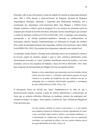10
Entretanto, sabe-se que efetivamente a noção de tradição foi inserida na arqueologia brasileira
entre 1965 e 1970, durante o desenvolvimento do Programa Nacional de Pesquisas
Arqueológicas (Pronapa), idealizado e financiado pelo Smithsonian Institution, sob a
coordenação dos arqueólogos norte-americanos Betty Jane Meggers e Clifford Evans.
Naquele momento, o objetivo geral do programa foi o de construir um panorama acerca da
ocupação pré-colonial do território brasileiro, utilizando recursos metodológicos que incluíam
a criação de tipologias cerâmicas (EVANS & MEGGERS, 1965). A tipologia, nesse programa,
correspondia a um método quantitativo/qualitativo destinado ao estabelecimento de
cronologias culturais, baseada, fundamentalmente, na elaboração da seriação dos artefatos
feita a partir da abordagem proposta pelo arqueólogo, também norte-americano, James Alfred
Ford (FORD 1954, 1961). Esse método ficou largamente conhecido como método Ford.
As tipologias criadas durante o Pronapa foram elaboradas através do levantamento extensivo
de diversas regiões do território, durante o qual os sítios cerâmicos identificados seriam
amostralmente escavados; os “cacos” coletados, classificados através da seriação e, com estes
resultados, criou-se uma sequência de tradições e fases (EVANS & MEGGERS, 1965). Estas
duas categorias são hierarquizadas por Meggers & Evans da seguinte maneira:
Quando os restos arqueológicos que representam uma única tradição cultural
cobrem uma área extensa (...), distinções relativamente pequenas em traços
cerâmicos ou no padrão das freqüências dos tipos cerâmicos tem que ser
empregadas para se estabelecer diferenciações geográficas e cronológicas
das fases (MEGGERS & EVANS, 1970, p. 92).
O pressuposto básico da divisão por “tipos” fundamentava-se na ideia de que o
desenvolvimento humano ocorreria a partir de critérios difusionistas e evolucionistas, de
forma que as seriações refletiriam diferenças ou mudanças culturais das populações pré-
coloniais no tempo e no espaço. Neste aspecto, o conceito de “tipo” utilizado por Meggers &
Evans preconiza que:
Um tipo cerâmico, definido em termos evolucionistas (...), é uma tradição
(uma seqüência temporal de vasilhames) evoluindo separadamente de outras,
e com o seu próprio papel evolutivo unitário e suas próprias tendências (...).
A determinação da validade para tal tipo cerâmico seria sua significação
cronológica, sua capacidade de refletir e, por isso, mostrar mudança através
do tempo (MEGGERS & EVANS, 1970, p. 8).
 