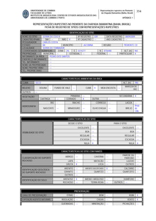 UNIVERSIDADE DE COIMBRA
FACULDADE DE LETRAS
INSTITUTO DE ARQUEOLOGIA / CENTRO DE ESTUDOS ARQUEOLÓGICOS DAS
UNIVERSIDADES DE COIMBRA E PORTO
Representações rupestres no Piemonte
da Chapada Diamantina (Bahia, Brasil)
APÊNDICE 1
354
REPRESENTAÇÕES RUPESTRES NO PIEMONTE DA CHAPADA DIAMANTINA (BAHIA, BRASIL)
FICHA DE REGISTRO DE SÍTIOS COM REPRESENTAÇÕES RUPESTRES
CARACTERÍSTICAS AMBIENTAIS DA ÁREA
CLIMA SECO ALT. (m) 965
RELEVO DOLINA -- FUNDO DE VALE --- CUME X MEIA ENCOSTA ---
MARGEM DE
RIO
--
OUTROS ---
PRIMÁRIA --- SECUNDÁRIA XVEGETAÇÃO
CAATINGA --- CERRADO X OUTRA ---
RIO -- RIACHO --- CÓRREGO --- LAGOA ---
HIDROGRAFIA
NASCENTE --- MINADOURO --- OLHO D’ÁGUA --- BREJO
Brejo
do
Cílio
CARACTERÍSTICAS DO SÍTIO
DESDE O SÍTIO PARA O SÍTIO
EXCELENTE --- EXCELENTE ---
BOA --- BOA ---
REGULAR --- REGULAR ---
ESCASSA --- ESCASSA ---
VISIBILIDADE DO SÍTIO
NULA X NULA X
CARACTERÍSTICAS DO SÍTIO COM PAINÉIS
ABRIGO --- CAVERNA ---
PAREDE OU
PAREDÃO
---
LAPA --- MATACÃO --- LAJEDO ---
CLASSIFICAÇÃO DO SUPORTE
ROCHOSO
GRUTA X LOCA --- OUTROS ---
ARENITO --- ARENITO SILICIFICADO X CALCÁRIO ---
GRANITO --- QUARTZO --- QUARTZITO ---
IDENTIFICAÇÃO GEOLÓGICA
DO SUPORTE ROCHOSO
OUTROS ---
ARENOSO X ARENO / ARGILOSO --- HUMÍFERO ---IDENTIFICAÇÃO DO SOLO
ROCHOSO --- TERRA ROXA --- OUTROS ---
PRESERVAÇÃO
GRAU DE PRESERVAÇÃO ÓTIMO --- BOM --- RUIM X
EXPOSIÇÃO AGENTES NATURAIS INSOLAÇÃO --- CHUVA --- VENTO X
QUEIMADAS --- MINERAÇÃO --- PICHAÇÕES ---
IDENTIFICAÇÃO DO SÍTIO
NOME DO SÍTIO SERRA DO CÍLIO II Nº REGISTRO 039 DATA REGISTRO 08/09/2009
CADASTRO IPHAN SIM --- NÃO X Nº CADASTRO --- ANO CADASTRO ---
PESQUISADOR CARLOS COSTA
ESTADO BA MUNICÍPIO JACOBINA REGIÃO PIEMONTE CD
LOCALIDADE SERRA DO TOMBADOR
COORDENADAS GEOGRÁFICAS ZONA 24L E 0314277 N 8756480 ALT. (m) 965
PROPRIEDADE MUNICIPAL --- ESTADUAL --- FEDERAL --- PARTICULAR X
INFORMANTE DA ÁREA PEDRO DOS SANTOS
ENDEREÇO INFORMANTE ---
TEL. INFORMANTE ---
NOME DA PROPRIEDADE ---
NOME PROPRIETÁRIO ---
TEL. PROPRIETÁRIO ---
 