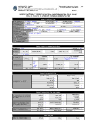 UNIVERSIDADE DE COIMBRA
FACULDADE DE LETRAS
INSTITUTO DE ARQUEOLOGIA / CENTRO DE ESTUDOS ARQUEOLÓGICOS DAS
UNIVERSIDADES DE COIMBRA E PORTO
Representações rupestres no Piemonte
da Chapada Diamantina (Bahia, Brasil)
APÊNDICE 1
360
REPRESENTAÇÕES RUPESTRES NO PIEMONTE DA CHAPADA DIAMANTINA (BAHIA, BRASIL)
FICHA DE REGISTRO DE SÍTIOS COM REPRESENTAÇÕES RUPESTRES
CARACTERÍSTICAS AMBIENTAIS DA ÁREA
CLIMA SECO ALT. (m) 897
RELEVO DOLINA -- FUNDO DE VALE -- CUME -- MEIA ENCOSTA --
MARGEM DE
RIO
--
OUTROS PÉ DE SERRA
PRIMÁRIA --- SECUNDÁRIA X
VEGETAÇÃO
CAATINGA --- CERRADO --- OUTRA
TRANSIÇÃO CAATINGA /
CERRADO
RIO
RIO
DO
TAMA
NCO
RIACHO --- CÓRREGO --- LAGOA ---HIDROGRAFIA
NASCENTE --- MINADOURO --- OLHO D’ÁGUA --- BREJO ---
CARACTERÍSTICAS DO SÍTIO
DESDE O SÍTIO PARA O SÍTIO
EXCELENTE --- EXCELENTE ---
BOA X BOA ---
REGULAR --- REGULAR ---
ESCASSA --- ESCASSA ---
VISIBILIDADE DO SÍTIO
NULA --- NULA X
CARACTERÍSTICAS DO SÍTIO COM PAINÉIS
ABRIGO X CAVERNA ---
PAREDE OU
PAREDÃO
X
LAPA --- MATACÃO --- LAJEDO ---
CLASSIFICAÇÃO DO SUPORTE
ROCHOSO
GRUTA --- LOCA --- OUTROS ---
ARENITO --- ARENITO SILICIFICADO X CALCÁRIO ---
GRANITO --- QUARTZO --- QUARTZITO ---
IDENTIFICAÇÃO GEOLÓGICA
DO SUPORTE ROCHOSO
OUTROS ---
ARENOSO X ARENO / ARGILOSO --- HUMÍFERO ---IDENTIFICAÇÃO DO SOLO
ROCHOSO --- TERRA ROXA --- OUTROS ---
PRESERVAÇÃO
GRAU DE PRESERVAÇÃO ÓTIMO --- BOM --- RUIM X
IDENTIFICAÇÃO DO SÍTIO
NOME DO SÍTIO SERRA DO TAMANCO Nº REGISTRO 042 DATA REGISTRO 07/09/2009
CADASTRO IPHAN SIM --- NÃO X Nº CADASTRO --- ANO CADASTRO ---
PESQUISADOR CARLOS COSTA
ESTADO BA MUNICÍPIO JACOBINA REGIÃO PIEMONTE CD
LOCALIDADE SERRA DO TOMBADOR
COORDENADAS GEOGRÁFICAS ZONA 24L N 0313287 S 8753838 ALT. (m) 897
PROPRIEDADE MUNICIPAL --- ESTADUAL --- FEDERAL --- PARTICULAR X
INFORMANTE DA ÁREA PEDRO DOS SANTOS
ENDEREÇO INFORMANTE ---
TEL. INFORMANTE ---
NOME DA PROPRIEDADE ---
NOME PROPRIETÁRIO ---
TEL. PROPRIETÁRIO ---
 