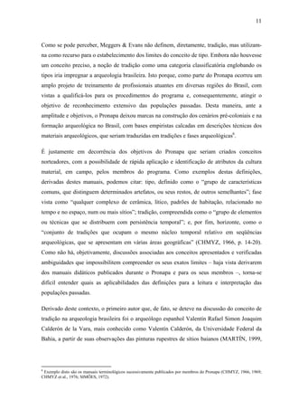 11
Como se pode perceber, Meggers & Evans não definem, diretamente, tradição, mas utilizam-
na como recurso para o estabelecimento dos limites do conceito de tipo. Embora não houvesse
um conceito preciso, a noção de tradição como uma categoria classificatória englobando os
tipos iria impregnar a arqueologia brasileira. Isto porque, como parte do Pronapa ocorreu um
amplo projeto de treinamento de profissionais atuantes em diversas regiões do Brasil, com
vistas a qualificá-los para os procedimentos do programa e, consequentemente, atingir o
objetivo de reconhecimento extensivo das populações passadas. Desta maneira, ante a
amplitude e objetivos, o Pronapa deixou marcas na construção dos cenários pré-coloniais e na
formação arqueológica no Brasil, com bases empiristas calcadas em descrições técnicas dos
materiais arqueológicos, que seriam traduzidas em tradições e fases arqueológicas6
.
É justamente em decorrência dos objetivos do Pronapa que seriam criados conceitos
norteadores, com a possibilidade de rápida aplicação e identificação de atributos da cultura
material, em campo, pelos membros do programa. Como exemplos destas definições,
derivadas destes manuais, podemos citar: tipo, definido como o “grupo de características
comuns, que distinguem determinados artefatos, ou seus restos, de outros semelhantes”; fase
vista como “qualquer complexo de cerâmica, lítico, padrões de habitação, relacionado no
tempo e no espaço, num ou mais sítios”; tradição, compreendida como o “grupo de elementos
ou técnicas que se distribuem com persistência temporal”; e, por fim, horizonte, como o
“conjunto de tradições que ocupam o mesmo núcleo temporal relativo em seqüências
arqueológicas, que se apresentam em várias áreas geográficas” (CHMYZ, 1966, p. 14-20).
Como não há, objetivamente, discussões associadas aos conceitos apresentados e verificadas
ambiguidades que impossibilitem compreender os seus exatos limites – haja vista derivarem
dos manuais didáticos publicados durante o Pronapa e para os seus membros –, torna-se
difícil entender quais as aplicabilidades das definições para a leitura e interpretação das
populações passadas.
Derivado deste contexto, o primeiro autor que, de fato, se deteve na discussão do conceito de
tradição na arqueologia brasileira foi o arqueólogo espanhol Valentín Rafael Simon Joaquim
Calderón de la Vara, mais conhecido como Valentín Calderón, da Universidade Federal da
Bahia, a partir de suas observações das pinturas rupestres de sítios baianos (MARTÍN, 1999,
6
Exemplo disto são os manuais terminológicos sucessivamente publicados por membros do Pronapa (CHMYZ, 1966, 1969;
CHMYZ et al., 1976; SIMÕES, 1972).
 