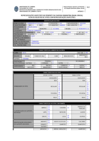 UNIVERSIDADE DE COIMBRA
FACULDADE DE LETRAS
INSTITUTO DE ARQUEOLOGIA / CENTRO DE ESTUDOS ARQUEOLÓGICOS DAS
UNIVERSIDADES DE COIMBRA E PORTO
Representações rupestres no Piemonte
da Chapada Diamantina (Bahia, Brasil)
APÊNDICE 1
363
REPRESENTAÇÕES RUPESTRES NO PIEMONTE DA CHAPADA DIAMANTINA (BAHIA, BRASIL)
FICHA DE REGISTRO DE SÍTIOS COM REPRESENTAÇÕES RUPESTRES
CARACTERÍSTICAS AMBIENTAIS DA ÁREA
CLIMA SECO ALT. (m) 954
RELEVO DOLINA -- FUNDO DE VALE --- CUME X MEIA ENCOSTA --
MARGEM DE
RIO
--
OUTROS CAVERNA
PRIMÁRIA X SECUNDÁRIA ---VEGETAÇÃO
CAATINGA --- CERRADO X OUTRA ---
RIO --- RIACHO --- CÓRREGO X LAGOA XHIDROGRAFIA
NASCENTE --- MINADOURO --- OLHO D’ÁGUA --- BREJO ---
CARACTERÍSTICAS DO SÍTIO
DESDE O SÍTIO PARA O SÍTIO
EXCELENTE --- EXCELENTE ---
BOA --- BOA ---
REGULAR
U3
U4
U5
U8
U9
REGULAR
U3
U4
U5
U6
U8
ESCASSA
U6
U7
ESCASSA
U7
U9
VISIBILIDADE DO SÍTIO
NULA
U1
U2
NULA
U1
U2
CARACTERÍSTICAS DO SÍTIO COM PAINÉIS
ABRIGO
U5
U7
U9
CAVERNA U1
PAREDE OU
PAREDÃO
---
LAPA
U3
U8
MATACÃO --- LAJEDO ---
CLASSIFICAÇÃO DO SUPORTE
ROCHOSO
GRUTA
U2
U5
U7
LOCA
U4
U6
OUTROS ---
ARENITO
U1
U2
ARENITO SILICIFICADO X CALCÁRIO ---
GRANITO --- QUARTZO --- QUARTZITO ---
IDENTIFICAÇÃO GEOLÓGICA
DO SUPORTE ROCHOSO
OUTROS ---
ARENOSO X ARENO / ARGILOSO --- HUMÍFERO ---
IDENTIFICAÇÃO DO SÍTIO
NOME DO SÍTIO TOMBADOR ALTO OU FOLE Nº REGISTRO 042 DATA REGISTRO 14/02/2009
CADASTRO IPHAN SIM X NÃO --- Nº CADASTRO BA00650 ANO CADASTRO 2007
PESQUISADOR CARLOS COSTA
ESTADO BA MUNICÍPIO JACOBINA REGIÃO PIEMEMONTE CD
LOCALIDADE SERRA DO TOMBADOR
COORDENADAS GEOGRÁFICAS ZONA 24L E 317029 N 8766648 ALT. (m) 954
PROPRIEDADE MUNICIPAL X ESTADUAL --- FEDERAL --- PARTICULAR ---
INFORMANTE DA ÁREA ALEX
ENDEREÇO INFORMANTE ---
TEL. INFORMANTE ---
NOME DA PROPRIEDADE TOMBADOR
NOME PROPRIETÁRIO PREFEITURA
TEL. PROPRIETÁRIO ---
 