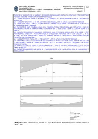 UNIVERSIDADE DE COIMBRA
FACULDADE DE LETRAS
INSTITUTO DE ARQUEOLOGIA / CENTRO DE ESTUDOS ARQUEOLÓGICOS DAS
UNIVERSIDADES DE COIMBRA E PORTO
Representações rupestres no Piemonte
da Chapada Diamantina (Bahia, Brasil)
APÊNDICE 1
365
TRATA-SE DE UM COMPLEXO DE UNIDADES GEOMORFOLÓGICAS/ARQUEOLÓGICAS. TAL COMPLEXO ESTÁ CONSTITUÍDO
POR NOVE UNIDADES, CONFORME PERCEBE-SE NOS CROQUIS.
U1= 2 PAINÉIS NA PAREDE. REFERE-SE A UMA PEQUENA CAVERNA DE 13,3 M DE COMPRIMENTO, 3,8 M DE LARGURA E 1,45
M DE ALTURA.
U2= 1 PAINEL NO TETO. TRATA-SE DE UMA GRUTA DE 8M DE LARGURA, 1, 5 M DE ALTURA E 6,5 M DE PROFUNDIDADE.
U3= 4 PAINÉIS NA PAREDE. TRATA-SE DE UMA LAPA TIPO COGUMELO COM PAINÉIS EM QUATRO FACES. TEM 3,7 M DE
ALTURA E 6,65 M DE PROFUNDIDADE
U4= TRATAM-SE DE DUAS PEQUENAS LOCAS. A DA ESQUERDA TEM 2,6 M DE LARGURA, 2,6 M DE ALTURA E 1,6 M DE
PROFUNDIDADE; DISPÕE DE APENAS 1 PAINEL. O DA DIREITA TEM 1,8 M DE ALTURA E 2,8 M DE LARGURA; DISPÕE DE 2
PAINÉIS.
U5= TRATAM-SE DE UMA GRUTA E UM ABRIGO. O DA DIREITA, RASO, TEM 8,2 M DE LARGURA, 1,5 M DE ALTURA E 3,1 M DE
PROFUNDIDADE; APRESENTA 4 PAINÉIS NA PAREDE. O DA ESQUERDA, PROFUNDO, TEM 11 M DE LARGURA, 3,4 M DE
ALTURA E 6,2 M DE PROFUNDIDADE; APRESENTA 4 PAINÉIS NA PAREDE; NO FUNDO DO ABRIGO CONSTAM DUAS
PASSAGENS (GALERIAS) NATURAIS.
U6= 1 PAINEL NA PAREDE. A LOCA TEM 1,9 M DE LARGURA, 1,25 M DE ALTURA E 1,3 M DE PROFUNDIDADE.
U7= CONSTAM DE UMA LOCA E UM ABRIGO EM NÍVEIS DISTINTOS. O DO ALTO TEM 1M DE ALTURA, 7,2 M DE LARGURA E 3M
DE PROFUNDIDADE. DISPÕE DE 2 PAINÉIS NA PAREDE E 1 NO TETO. O DO BAIXO TEM 2,6 M DE LARGURA E 2,7 DE ALTURA;
CONSTA DE 1 PAINEL.
U8= TRATA-SE DE UMA LAPA. DISPÕE DE 2 PAINÉIS NA PAREDE E 1 NO TETO. TEM 3M DE PROFUNDIDADE, 2,2 M DE ALTURA
E 4,4 M DE LARGURA.
U9= TRATA-SE DE UMA ABRIGO QUE DISPÕE DE 3 PAINÉIS NA PAREDE. MEDE 2 M DE ALTURA, 2,5 M DE PROFUNDIDADE E
2,9 DE LARGURA.
CROQUI 52: Sítio Tombador Alto, unidade 1. Croqui: Carlos Costa. Reprodução digital: Gilcimar Barbosa e
Carlos Costa.
 