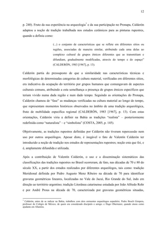 12
p. 240). Fruto da sua experiência na arqueologia7
e da sua participação no Pronapa, Calderón
adaptou a noção de tradição trabalhada nos estudos cerâmicos para as pinturas rupestres,
quando a definiu como:
(...) o conjunto de características que se reflete em diferentes sítios ou
regiões, associadas de maneira similar, atribuindo cada uma delas ao
complexo cultural de grupos étnicos diferentes que as transmitiam e
difundiam, gradualmente modificadas, através do tempo e do espaço”
(CALDERÓN, 1983 [1967], p. 13).
Calderón partia do pressuposto de que a similaridade nas características técnicas e
morfológicas de determinadas categorias de cultura material, verificadas em diferentes sítios,
era indicativa da ocupação do território por grupos humanos que comungavam de aspectos
culturais comuns, atribuindo a esta semelhança a presença de grupos étnicos específicos que
teriam vivido numa dada região e num dado tempo. Seguindo as orientações do Pronapa,
Calderón chamou de “fase” as mudanças verificadas na cultura material ao longo do tempo,
que representam momentos históricos observados no âmbito de uma tradição arqueológica,
fruto de mobilidade específica regional (CALDERÓN, 1983 [1967], p. 13). Com estas
orientações, Calderón viria a definir na Bahia as tradições “realista” – posteriormente
redefinida como “naturalista” – e “simbolista” (COSTA, 2005, p. 145).
Objetivamente, as tradições rupestres definidas por Calderón não tiveram repercussão nem
uso por outros arqueólogos. Apesar disto, é inegável o fato de Valentín Calderón ter
introduzido a noção de tradição nos estudos de representações rupestres; noção esta que foi, e
é, amplamente difundida e utilizada.
Após a contribuição de Valentín Calderón, o uso e a disseminação sistemáticos das
classificações das tradições rupestres no Brasil ocorreram, de fato, nas décadas de 70 e 80 do
século XX, a partir dos estudos realizados por diferentes arqueólogos, tais como: tradição
Meridional definida por Pedro Augusto Menz Ribeiro na década de 70 para identificar
gravuras geométricas lineares, localizadas no Vale do Jacuí, Rio Grande do Sul, indo em
direção ao território argentino; tradição Litorânea catarinense estudada por João Alfredo Rohr
e por André Prous na década de 70, caracterizada por gravuras geométricas situadas,
7
Calderón, antes de se radicar na Bahia, trabalhou com dois eminentes arqueólogos espanhóis: Pedro Bosch Gimpera,
professor do Colégio de México, de quem era considerado discípulo e amigo; e Hugo Obermaier, quando atuou como
ajudante em Altamira.
 