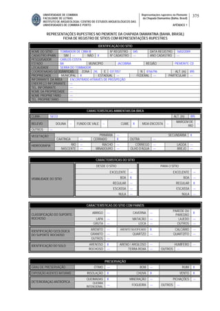 UNIVERSIDADE DE COIMBRA
FACULDADE DE LETRAS
INSTITUTO DE ARQUEOLOGIA / CENTRO DE ESTUDOS ARQUEOLÓGICOS DAS
UNIVERSIDADES DE COIMBRA E PORTO
Representações rupestres no Piemonte
da Chapada Diamantina (Bahia, Brasil)
APÊNDICE 1
375
REPRESENTAÇÕES RUPESTRES NO PIEMONTE DA CHAPADA DIAMANTINA (BAHIA, BRASIL)
FICHA DE REGISTRO DE SÍTIOS COM REPRESENTAÇÕES RUPESTRES
CARACTERÍSTICAS AMBIENTAIS DA ÁREA
CLIMA SECO ALT. (m) 895
RELEVO DOLINA -- FUNDO DE VALE -- CUME X MEIA ENCOSTA --
MARGEM DE
RIO
--
OUTROS ---
PRIMÁRIA --- SECUNDÁRIA XVEGETAÇÃO
CAATINGA --- CERRADO X OUTRA ---
RIO --- RIACHO --- CÓRREGO --- LAGOA ---HIDROGRAFIA
NASCENTE --- MINADOURO --- OLHO D’ÁGUA --- BREJO ---
CARACTERÍSTICAS DO SÍTIO
DESDE O SÍTIO PARA O SÍTIO
EXCELENTE --- EXCELENTE ---
BOA X BOA ---
REGULAR --- REGULAR X
ESCASSA --- ESCASSA ---
VISIBILIDADE DO SÍTIO
NULA --- NULA ---
CARACTERÍSTICAS DO SÍTIO COM PAINÉIS
ABRIGO --- CAVERNA ---
PAREDE OU
PAREDÃO
X
LAPA --- MATACÃO --- LAJEDO ---
CLASSIFICAÇÃO DO SUPORTE
ROCHOSO
GRUTA --- LOCA --- OUTROS ---
ARENITO --- ARENITO SILICIFICADO X CALCÁRIO ---
GRANITO --- QUARTZO --- QUARTZITO ---
IDENTIFICAÇÃO GEOLÓGICA
DO SUPORTE ROCHOSO
OUTROS ---
ARENOSO X ARENO / ARGILOSO --- HUMÍFERO ---IDENTIFICAÇÃO DO SOLO
ROCHOSO --- TERRA ROXA --- OUTROS ---
PRESERVAÇÃO
GRAU DE PRESERVAÇÃO ÓTIMO --- BOM --- RUIM X
EXPOSIÇÃO AGENTES NATURAIS INSOLAÇÃO X CHUVA X VENTO X
QUEIMADAS X MINERAÇÃO --- PICHAÇÕES ---
DETERIORAÇAO ANTRÓPICA QUEBRA
INTENCIONAL
--- FOGUEIRA --- OUTROS ---
IDENTIFICAÇÃO DO SÍTIO
NOME DO SÍTIO TOMBADOR DE CIMA III Nº REGISTRO 045 DATA REGISTRO 16/02/2009
CADASTRO IPHAN SIM --- NÃO X Nº CADASTRO --- ANO CADASTRO ---
PESQUISADOR CARLOS COSTA
ESTADO BA MUNICÍPIO JACOBINA REGIÃO PIEMONTE CD
LOCALIDADE SERRA DO TOMBADOR
COORDENADAS GEOGRÁFICAS ZONA 24L E 0317057 N 8766796 ALT. (m) 895
PROPRIEDADE MUNICIPAL X ESTADUAL --- FEDERAL --- PARTICULAR ---
INFORMANTE DA ÁREA ENCONTRADO ATRAVÉS DE PROSPEÇÃO
ENDEREÇO INFORMANTE ---
TEL. INFORMANTE ---
NOME DA PROPRIEDADE ---
NOME PROPRIETÁRIO ---
TEL. PROPRIETÁRIO ---
 