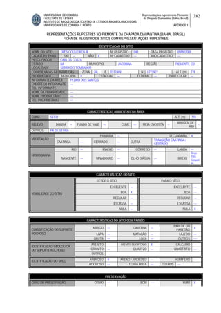 UNIVERSIDADE DE COIMBRA
FACULDADE DE LETRAS
INSTITUTO DE ARQUEOLOGIA / CENTRO DE ESTUDOS ARQUEOLÓGICOS DAS
UNIVERSIDADES DE COIMBRA E PORTO
Representações rupestres no Piemonte
da Chapada Diamantina (Bahia, Brasil)
APÊNDICE 1
382
REPRESENTAÇÕES RUPESTRES NO PIEMONTE DA CHAPADA DIAMANTINA (BAHIA, BRASIL)
FICHA DE REGISTRO DE SÍTIOS COM REPRESENTAÇÕES RUPESTRES
CARACTERÍSTICAS AMBIENTAIS DA ÁREA
CLIMA SECO ALT. (m) 778
RELEVO DOLINA -- FUNDO DE VALE --- CUME --- MEIA ENCOSTA --
MARGEM DE
RIO
--
OUTROS PÁ DE SERRA
PRIMÁRIA --- SECUNDÁRIA X
VEGETAÇÃO
CAATINGA --- CERRADO --- OUTRA
TRANSIÇÃO CAATINGA /
CERRADO
RIO --- RIACHO --- CÓRREGO --- LAGOA ---
HIDROGRAFIA
NASCENTE --- MINADOURO --- OLHO D’ÁGUA --- BREJO
Brejo
Três
Coqueir
os
CARACTERÍSTICAS DO SÍTIO
DESDE O SÍTIO PARA O SÍTIO
EXCELENTE --- EXCELENTE ---
BOA X BOA ---
REGULAR --- REGULAR ---
ESCASSA --- ESCASSA ---
VISIBILIDADE DO SÍTIO
NULA --- NULA X
CARACTERÍSTICAS DO SÍTIO COM PAINÉIS
ABRIGO --- CAVERNA ---
PAREDE OU
PAREDÃO
X
LAPA --- MATACÃO --- LAJEDO ---
CLASSIFICAÇÃO DO SUPORTE
ROCHOSO
GRUTA --- LOCA --- OUTROS ---
ARENITO --- ARENITO SILICIFICADO X CALCÁRIO ---
GRANITO --- QUARTZO --- QUARTZITO ---
IDENTIFICAÇÃO GEOLÓGICA
DO SUPORTE ROCHOSO
OUTROS ---
ARENOSO X ARENO / ARGILOSO --- HUMÍFERO ---IDENTIFICAÇÃO DO SOLO
ROCHOSO --- TERRA ROXA --- OUTROS ---
PRESERVAÇÃO
GRAU DE PRESERVAÇÃO ÓTIMO --- BOM ---- RUIM X
IDENTIFICAÇÃO DO SÍTIO
NOME DO SÍTIO TRÊS COQUEIROS III Nº REGISTRO 048 DATA REGISTRO 09/09/2009
CADASTRO IPHAN SIM --- NÃO X Nº CADASTRO --- ANO CADASTRO ---
PESQUISADOR CARLOS COSTA
ESTADO BA MUNICÍPIO JACOBINA REGIÃO PIEMONTE CD
LOCALIDADE SERRA DO TOMBADOR
COORDENADAS GEOGRÁFICAS ZONA 24L E 0317469 N 8773922 ALT. (m) 778
PROPRIEDADE MUNICIPAL X ESTADUAL --- FEDERAL --- PARTICULAR ---
INFORMANTE DA ÁREA PEDRO DOS SANTOS
ENDEREÇO INFORMANTE ---
TEL. INFORMANTE ---
NOME DA PROPRIEDADE ---
NOME PROPRIETÁRIO ---
TEL. PROPRIETÁRIO ---
 