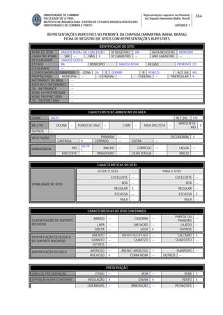 UNIVERSIDADE DE COIMBRA
FACULDADE DE LETRAS
INSTITUTO DE ARQUEOLOGIA / CENTRO DE ESTUDOS ARQUEOLÓGICOS DAS
UNIVERSIDADES DE COIMBRA E PORTO
Representações rupestres no Piemonte
da Chapada Diamantina (Bahia, Brasil)
APÊNDICE 1
384
REPRESENTAÇÕES RUPESTRES NO PIEMONTE DA CHAPADA DIAMANTINA (BAHIA, BRASIL)
FICHA DE REGISTRO DE SÍTIOS COM REPRESENTAÇÕES RUPESTRES
CARACTERÍSTICAS AMBIENTAIS DA ÁREA
CLIMA SECO ALT. (m) 642
RELEVO DOLINA -- FUNDO DE VALE -- CUME -- MEIA ENCOSTA --
MARGEM DE
RIO
X
OUTROS ---
PRIMÁRIA --- SECUNDÁRIA XVEGETAÇÃO
CAATINGA X CERRADO --- OUTRA ---
RIO
SALITR
E
RIACHO --- CÓRREGO --- LAGOA ---HIDROGRAFIA
NASCENTE --- MINADOURO --- OLHO D’ÁGUA --- BREJO ---
CARACTERÍSTICAS DO SÍTIO
DESDE O SÍTIO PARA O SÍTIO
EXCELENTE --- EXCELENTE ---
BOA --- BOA ---
REGULAR X REGULAR ---
ESCASSA --- ESCASSA X
VISIBILIDADE DO SÍTIO
NULA --- NULA ---
CARACTERÍSTICAS DO SÍTIO COM PAINÉIS
ABRIGO --- CAVERNA ---
PAREDE OU
PAREDÃO
---
LAPA --- MATACÃO --- LAJEDO ---
CLASSIFICAÇÃO DO SUPORTE
ROCHOSO
GRUTA --- LOCA X OUTROS ---
ARENITO --- ARENITO SILICIFICADO --- CALCÁRIO X
GRANITO --- QUARTZO --- QUARTZITO ---
IDENTIFICAÇÃO GEOLÓGICA
DO SUPORTE ROCHOSO
OUTROS ---
ARENOSO --- ARENO / ARGILOSO --- HUMÍFERO ---IDENTIFICAÇÃO DO SOLO
ROCHOSO X TERRA ROXA --- OUTROS ---
PRESERVAÇÃO
GRAU DE PRESERVAÇÃO ÓTIMO --- BOM --- RUIM X
EXPOSIÇÃO AGENTES NATURAIS INSOLAÇÃO X CHUVA X VENTO X
QUEIMADAS --- MINERAÇÃO --- PICHAÇÕES ---
IDENTIFICAÇÃO DO SÍTIO
NOME DO SÍTIO VÁRZEA NOVA I OU CONCEIÇÃO Nº REGISTRO 049 DATA REGISTRO 09/09/2009
CADASTRO IPHAN SIM --- NÃO X Nº CADASTRO --- ANO CADASTRO ---
PESQUISADOR CARLOS COSTA
ESTADO BA MUNICÍPIO VARZEA NOVA REGIÃO PIEMONTE CD
LOCALIDADE ---
COORDENADAS GEOGRÁFICAS ZONA 24L E 0290089 N 8768125 ALT. (m) 642
PROPRIEDADE MUNICIPAL --- ESTADUAL --- FEDERAL --- PARTICULAR X
INFORMANTE DA ÁREA ---
ENDEREÇO INFORMANTE ---
TEL. INFORMANTE ---
NOME DA PROPRIEDADE ---
NOME PROPRIETÁRIO ---
TEL. PROPRIETÁRIO ---
 