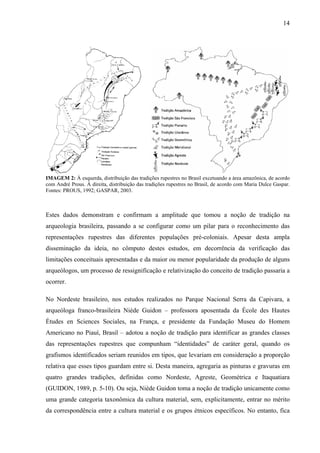 14
IMAGEM 2: À esquerda, distribuição das tradições rupestres no Brasil excetuando a área amazônica, de acordo
com André Prous. À direita, distribuição das tradições rupestres no Brasil, de acordo com Maria Dulce Gaspar.
Fontes: PROUS, 1992; GASPAR, 2003.
Estes dados demonstram e confirmam a amplitude que tomou a noção de tradição na
arqueologia brasileira, passando a se configurar como um pilar para o reconhecimento das
representações rupestres das diferentes populações pré-coloniais. Apesar desta ampla
disseminação da ideia, no cômputo destes estudos, em decorrência da verificação das
limitações conceituais apresentadas e da maior ou menor popularidade da produção de alguns
arqueólogos, um processo de ressignificação e relativização do conceito de tradição passaria a
ocorrer.
No Nordeste brasileiro, nos estudos realizados no Parque Nacional Serra da Capivara, a
arqueóloga franco-brasileira Niède Guidon – professora aposentada da École des Hautes
Études en Sciences Sociales, na França, e presidente da Fundação Museu do Homem
Americano no Piauí, Brasil – adotou a noção de tradição para identificar as grandes classes
das representações rupestres que compunham “identidades” de caráter geral, quando os
grafismos identificados seriam reunidos em tipos, que levariam em consideração a proporção
relativa que esses tipos guardam entre si. Desta maneira, agregaria as pinturas e gravuras em
quatro grandes tradições, definidas como Nordeste, Agreste, Geométrica e Itaquatiara
(GUIDON, 1989, p. 5-10). Ou seja, Niède Guidon toma a noção de tradição unicamente como
uma grande categoria taxonômica da cultura material, sem, explicitamente, entrar no mérito
da correspondência entre a cultura material e os grupos étnicos específicos. No entanto, fica
 