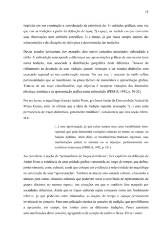 15
implícita em sua construção a consideração da existência de: 1) unidades gráficas, uma vez
que cria as tradições a partir da definição de tipos; 2) espaço, na medida em que concentra
suas observações num território específico; 3) e tempo, já que busca sempre amparo das
sobreposições e das datações de sítios para a determinação das tradições.
Destes estudos derivariam, por exemplo, dois outros conceitos associados: subtradição e
estilo. A subtradição corresponde a diferenças nas apresentações gráficas de um mesmo tema
numa tradição, mas associada à distribuição geográfica desta diferença. Trata-se do
refinamento da descrição de uma tradição, quando começam a ser notadas distinções com
expressão regional na sua conformação interna. Por sua vez, o conceito de estilo reflete
particularidades que se manifestam no plano técnico de manufatura e apresentação gráfica.
Trata-se de um nível classificatório, cujo objetivo é recuperar variações das dimensões
plásticas, temática e de apresentação gráfica numa subtradição (PESSIS, 1992, p. 50-52).
Por seu turno, o arqueólogo francês André Prous, professor titular da Universidade Federal de
Minas Gerais, além de afirmar que a ideia de tradição rupestre pressupõe “(...) uma certa
permanência de traços distintivos, geralmente temáticos”, consideraria que esta noção refere-
se a:
(...) uma aproximação, já que existe sempre uma certa variabilidade intra-
regional, que pode demonstrar evoluções culturais no tempo, no espaço, ou
funções distintas. Além disto, se reconhecemos tradições regionais, suas
manifestações podem se misturar ou se superpor, particularmente nos
territórios fronteiriços (PROUS, 1992, p. 511).
Ao considerar a noção de “permanência de traços distintivos”, fica explícita na definição de
André Prous a existência de uma unidade gráfica transmitida ao longo do tempo, que define,
posteriormente, como cultural, ainda que coloque em evidência a subjetividade do arqueólogo
na construção de uma “aproximação”. Também relativiza esta unidade cultural, chamando a
atenção para outras situações culturais que poderiam levar à ocorrência de representações de
grupos distintos no mesmo espaço, nas situações em que o território fora ocupado por
sociedades diferentes. Ainda que os traços culturais sejam colocados como um fundamento
relativo, já que poderiam estar misturados, as noções de tempo e espaço permanecem
invariáveis no conceito. Para uma aplicação técnica do conceito de tradição, que possibilitasse
a apreensão, em campo, dos limites entre as diferentes tradições, Prous apontaria
subclassificações deste conceito, agregando a ele a noção de estilos e fácies. Diria o autor:
 