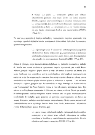 16
A tradição (...) [reúne] (...) componentes gráficos com atributos
suficientemente peculiares para serem opostos aos outros conjuntos
definidos, sugerindo uma base mitológica ou conceitual comum; os estilos
(...) [correspondem] (...) ao desenvolvimento de aspectos originais dentro da
mesma tradição; as fácies (...) [caracterizam-se] (...) por variantes menores,
em geral ligadas à interpretação local de uma mesma temática (PROUS,
1992, p. 113).
Por sua vez, o conceito de tradição aplicado às representações rupestres apresentado pela
arqueóloga espanhola Gabriela Martín, professora da Universidade Federal de Pernambuco,
aponta a tradição como:
(...) a representação visual de todo universo simbólico primitivo que pode ter
sido transmitido durante milênios sem que, necessariamente, as pinturas de
uma tradição pertençam aos mesmos grupos étnicos, além do que poderiam
estar separados por cronologias muito distantes (MARTÍN, 1999, p. 240).
Apesar de retomar a noção de grupos étnicos trabalhada por Calderón, o conceito de tradição
de Martín, em termos semânticos, aproxima-se daquele apresentado por André Prous.
Primeiro, porque a noção de grupos étnicos é ampla em ambos os autores; em Martín esta
noção é colocada com o sentido de abrir a possibilidade de intervenção de outros grupos na
confecção e uso das representações rupestres, bem como considera Prous ao afirmar que as
manifestações de diferentes grupos culturais “podem se misturar ou se superpor (...) nos territórios
fronteiriços”. Segundo, porque a ideia de “transmissão ao longo do tempo” de Martín equivale
à de “permanência” de Prous. Terceiro, porque a variável espaço é considerada pelos dois
autores na realização dos seus estudos. A diferença, no entanto, reside no fato de que a noção
de tempo aplicada à ideia de tradição de Martín é relativa, uma vez que a autora considera a
possibilidade de tradições iguais poderem ser expressas anacronicamente, em lapsos de
tempos diferentes, inclusive cronologicamente muito distantes. Neste aspecto em especial,
visão semelhante tem a arqueóloga francesa Anne Marie Pessis, professora da Universidade
Federal de Pernambuco, quando determina que:
(...) o que se procura estabelecendo tradições é a integração de obras gráficas
pertencentes a um mesmo grupo cultural, independente da unidade
cronológica, e identificar as características dos registros próprios do meio
cultural ao qual os autores pertenciam (PESSIS, 1992, p. 46).
 