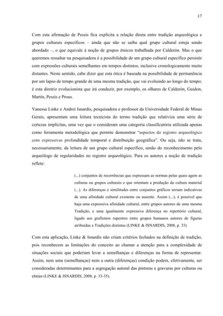 17
Com esta afirmação de Pessis fica explícita a relação direta entre tradição arqueológica e
grupos culturais específicos – ainda que não se saiba qual grupo cultural esteja sendo
abordado –, o que equivale à noção de grupos étnicos trabalhada por Calderón. Mas o que
queremos ressaltar na pesquisadora é a possibilidade de um grupo cultural específico persistir
com expressões culturais semelhantes em tempos distintos, inclusive cronologicamente muito
distantes. Neste sentido, cabe dizer que esta ótica é baseada na possibilidade de permanência
por um lapso de tempo grande de uma mesma tradição, que vai evoluindo ao longo do tempo;
é esta diretriz evolucionista que irá conduzir, por exemplo, os olhares de Calderón, Guidon,
Martín, Pessis e Prous.
Vanessa Linke e Andrei Isnardis, pesquisadora e professor da Universidade Federal de Minas
Gerais, apresentam uma leitura tecnicista do termo tradição que relativiza uma série de
certezas implícitas, uma vez que o consideram uma categoria classificatória utilizada apenas
como ferramenta metodológica que permite demonstrar “aspectos do registro arqueológico
com expressivas profundidade temporal e distribuição geográfica”. Ou seja, não se trata,
necessariamente, da leitura de um grupo cultural específico, senão do reconhecimento pelo
arqueólogo de regularidades no registro arqueológico. Para os autores a noção de tradição
reflete:
(...) conjuntos de recorrências que expressam as normas pelas quais agem as
culturas ou grupos culturais e que orientam a produção da cultura material
(...). As diferenças e similitudes entre conjuntos gráficos seriam indicativas
de uma afinidade cultural existente ou ausente. Assim (...), é possível que
haja uma expressiva afinidade cultural, entre grupos autores de uma mesma
Tradição, e uma igualmente expressiva diferença no repertório cultural,
ligado aos grafismos rupestres entre grupos humanos autores de figuras
atribuídas a Tradições distintas (LINKE & ISNARDIS, 2008, p. 33).
Com esta aplicação, Linke & Isnardis não criam critérios fechados na definição de tradição,
pois reconhecem as limitações do conceito ao chamar a atenção para a complexidade de
situações sociais que poderiam levar a semelhanças e diferenças na forma de representar.
Assim, nem uma (semelhanças) nem a outra (diferenças) condição podem, efetivamente, ser
consideradas determinantes para a segregação autoral das pinturas e gravuras por culturas ou
etnias (LINKE & ISNARDIS, 2008, p. 33-35).
 