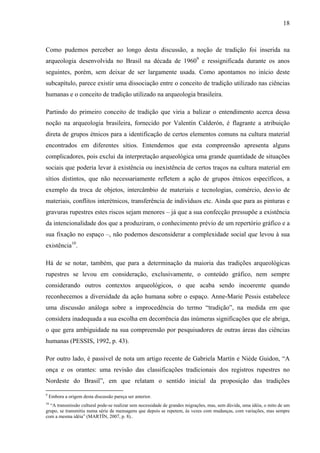 18
Como pudemos perceber ao longo desta discussão, a noção de tradição foi inserida na
arqueologia desenvolvida no Brasil na década de 19609
e ressignificada durante os anos
seguintes, porém, sem deixar de ser largamente usada. Como apontamos no início deste
subcapítulo, parece existir uma dissociação entre o conceito de tradição utilizado nas ciências
humanas e o conceito de tradição utilizado na arqueologia brasileira.
Partindo do primeiro conceito de tradição que viria a balizar o entendimento acerca dessa
noção na arqueologia brasileira, fornecido por Valentín Calderón, é flagrante a atribuição
direta de grupos étnicos para a identificação de certos elementos comuns na cultura material
encontrados em diferentes sítios. Entendemos que esta compreensão apresenta alguns
complicadores, pois exclui da interpretação arqueológica uma grande quantidade de situações
sociais que poderia levar à existência ou inexistência de certos traços na cultura material em
sítios distintos, que não necessariamente refletem a ação de grupos étnicos específicos, a
exemplo da troca de objetos, intercâmbio de materiais e tecnologias, comércio, desvio de
materiais, conflitos interétnicos, transferência de indivíduos etc. Ainda que para as pinturas e
gravuras rupestres estes riscos sejam menores – já que a sua confecção pressupõe a existência
da intencionalidade dos que a produziram, o conhecimento prévio de um repertório gráfico e a
sua fixação no espaço –, não podemos desconsiderar a complexidade social que levou à sua
existência10
.
Há de se notar, também, que para a determinação da maioria das tradições arqueológicas
rupestres se levou em consideração, exclusivamente, o conteúdo gráfico, nem sempre
considerando outros contextos arqueológicos, o que acaba sendo incoerente quando
reconhecemos a diversidade da ação humana sobre o espaço. Anne-Marie Pessis estabelece
uma discussão análoga sobre a improcedência do termo “tradição”, na medida em que
considera inadequada a sua escolha em decorrência das inúmeras significações que ele abriga,
o que gera ambiguidade na sua compreensão por pesquisadores de outras áreas das ciências
humanas (PESSIS, 1992, p. 43).
Por outro lado, é passível de nota um artigo recente de Gabriela Martín e Niède Guidon, “A
onça e os orantes: uma revisão das classificações tradicionais dos registros rupestres no
Nordeste do Brasil”, em que relatam o sentido inicial da proposição das tradições
9
Embora a origem desta discussão pareça ser anterior.
10
“A transmissão cultural pode-se realizar sem necessidade de grandes migrações, mas, sem dúvida, uma idéia, o mito de um
grupo, se transmitiu numa série de mensagens que depois se repetem, às vezes com mudanças, com variações, mas sempre
com a mesma idéia” (MARTÍN, 2007, p. 8)..
 