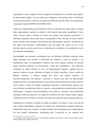 19
arqueológicas como categorias iniciais (categoria de entrada) para os estudos arqueológicos
de determinadas regiões e de que modo estas categorias se alastraram, como se refletissem
conhecimentos fixados e imutáveis, tomando uma dimensão que não reflete, necessariamente,
a proposição inicial (MARTÍN & GUIDON, 2010).
Ainda que compreendamos estas limitações, há de se considerar que quase todos os estudos
sobre representações rupestres no Brasil se têm baseado neste pilar metodológico. Como
vimos, existem críticas, inclusive de autores que adotam esta categoria taxonômica11
, e
diferenças semânticas desta noção entre os pesquisadores. Mas é fato que tal noção continua
sendo utilizada como categoria classificatória das representações rupestres. Justamente por
isto, apesar das distinções, compreendemos que esta noção não estaria em uso se não
houvesse algo em comum, que levasse os arqueólogos a reconhecer a sua importância como
procedimento metodológico.
Aprofundando esta discussão, percebemos que nas diferentes definições parecem existir
alguns princípios que norteiam a observação das tradições e criam um diálogo e um
entendimento entre os pesquisadores: primeiro, que certos aspectos culturais de distintos
grupos humanos poderiam ser reconhecidos a partir das semelhanças e das diferenças
verificadas na cultura material, no caso, nas representações rupestres; segundo, que tais
aspectos culturais tivessem expressão em lapsos de tempo específicos, vistos a partir das
datações absolutas e relativas obtidas nos sítios com painéis rupestres, na
sucessão/sobreposição das pinturas e gravuras; e terceiro, que além da especificidade
temporal existisse um espaço específico de ocorrência destes elementos da cultura material.
Neste sentido, a noção de tradição arqueológica aplicada às representações rupestres tem
como diretrizes, que permeiam todos os conceitos, a necessidade do reconhecimento de dados
concernentes a aspectos técnico-morfológicos das pinturas e gravuras, uma determinada
cronologia (ainda que relativa) e um espaço de ocorrência. Ou seja: cultura, tempo e espaço.
A diferença reside, no entanto, na forma como cada autor apreende cada uma destas diretrizes.
Entendemos as limitações existentes na noção de tradição. No entanto, o fato é que não há
outro modelo metodológico aplicado aos estudos das representações rupestres brasileiras.
Consideramos que neste momento, os dados existentes são insuficientes para a proposição de
um novo modelo interpretativo. Acreditamos que é necessário ter um conjunto mais
11
A exemplo de Anne Marie Pessis (1992), Loredana Ribeiro (2006), Vanessa Linke e Andrei Isnardis (2008), Gabriela
Martín e Niède Guidon (2010), entre outros.
 
