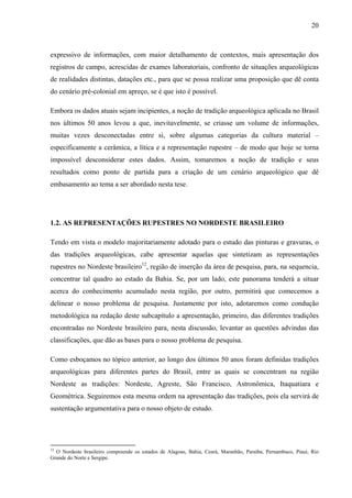 20
expressivo de informações, com maior detalhamento de contextos, mais apresentação dos
registros de campo, acrescidas de exames laboratoriais, confronto de situações arqueológicas
de realidades distintas, datações etc., para que se possa realizar uma proposição que dê conta
do cenário pré-colonial em apreço, se é que isto é possível.
Embora os dados atuais sejam incipientes, a noção de tradição arqueológica aplicada no Brasil
nos últimos 50 anos levou a que, inevitavelmente, se criasse um volume de informações,
muitas vezes desconectadas entre si, sobre algumas categorias da cultura material –
especificamente a cerâmica, a lítica e a representação rupestre – de modo que hoje se torna
impossível desconsiderar estes dados. Assim, tomaremos a noção de tradição e seus
resultados como ponto de partida para a criação de um cenário arqueológico que dê
embasamento ao tema a ser abordado nesta tese.
1.2. AS REPRESENTAÇÕES RUPESTRES NO NORDESTE BRASILEIRO
Tendo em vista o modelo majoritariamente adotado para o estudo das pinturas e gravuras, o
das tradições arqueológicas, cabe apresentar aquelas que sintetizam as representações
rupestres no Nordeste brasileiro12
, região de inserção da área de pesquisa, para, na sequencia,
concentrar tal quadro ao estado da Bahia. Se, por um lado, este panorama tenderá a situar
acerca do conhecimento acumulado nesta região, por outro, permitirá que comecemos a
delinear o nosso problema de pesquisa. Justamente por isto, adotaremos como condução
metodológica na redação deste subcapítulo a apresentação, primeiro, das diferentes tradições
encontradas no Nordeste brasileiro para, nesta discussão, levantar as questões advindas das
classificações, que dão as bases para o nosso problema de pesquisa.
Como esboçamos no tópico anterior, ao longo dos últimos 50 anos foram definidas tradições
arqueológicas para diferentes partes do Brasil, entre as quais se concentram na região
Nordeste as tradições: Nordeste, Agreste, São Francisco, Astronômica, Itaquatiara e
Geométrica. Seguiremos esta mesma ordem na apresentação das tradições, pois ela servirá de
sustentação argumentativa para o nosso objeto de estudo.
12
O Nordeste brasileiro compreende os estados de Alagoas, Bahia, Ceará, Maranhão, Paraíba, Pernambuco, Piauí, Rio
Grande do Norte e Sergipe.
 