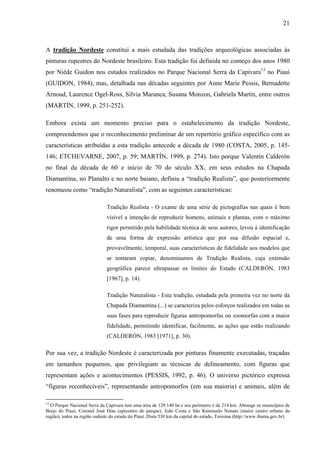 21
A tradição Nordeste constitui a mais estudada das tradições arqueológicas associadas às
pinturas rupestres do Nordeste brasileiro. Esta tradição foi definida no começo dos anos 1980
por Niède Guidon nos estudos realizados no Parque Nacional Serra da Capivara13
no Piauí
(GUIDON, 1984), mas, detalhada nas décadas seguintes por Anne Marie Pessis, Bernadette
Arnoud, Laurence Ogel-Ross, Silvia Maranca, Susana Monzon, Gabriela Martín, entre outros
(MARTÍN, 1999, p. 251-252).
Embora exista um momento preciso para o estabelecimento da tradição Nordeste,
compreendemos que o reconhecimento preliminar de um repertório gráfico específico com as
características atribuídas a esta tradição antecede a década de 1980 (COSTA, 2005, p. 145-
146; ETCHEVARNE, 2007, p. 59; MARTÍN, 1999, p. 274). Isto porque Valentín Calderón
no final da década de 60 e início de 70 do século XX, em seus estudos na Chapada
Diamantina, no Planalto e no norte baiano, definiu a “tradição Realista”, que posteriormente
renomeou como “tradição Naturalista”, com as seguintes características:
Tradição Realista - O exame de uma série de pictografias nas quais é bem
visível a intenção de reproduzir homens, animais e plantas, com o máximo
rigor permitido pela habilidade técnica de seus autores, levou à identificação
de uma forma de expressão artística que por sua difusão espacial e,
provavelmente, temporal, suas características de fidelidade aos modelos que
se tentaram copiar, denominamos de Tradição Realista, cuja extensão
geográfica parece ultrapassar os limites do Estado (CALDERÓN, 1983
[1967], p. 14).
Tradição Naturalista - Esta tradição, estudada pela primeira vez no norte da
Chapada Diamantina (...) se caracteriza pelos esforços realizados em todas as
suas fases para reproduzir figuras antropomorfas ou zoomorfas com a maior
fidelidade, permitindo identificar, facilmente, as ações que estão realizando
(CALDERÓN, 1983 [1971], p. 30).
Por sua vez, a tradição Nordeste é caracterizada por pinturas finamente executadas, traçadas
em tamanhos pequenos, que privilegiam as técnicas de delineamento, com figuras que
representam ações e acontecimentos (PESSIS, 1992, p. 46). O universo pictórico expressa
“figuras reconhecíveis”, representando antropomorfos (em sua maioria) e animais, além de
13
O Parque Nacional Serra da Capivara tem uma área de 129.140 ha e seu perímetro é de 214 km. Abrange os municípios de
Brejo do Piauí, Coronel José Dias (epicentro do parque), João Costa e São Raimundo Nonato (maior centro urbano da
região), todos na região sudeste do estado do Piauí. Dista 530 km da capital do estado, Teresina (http://www.ibama.gov.br).
 