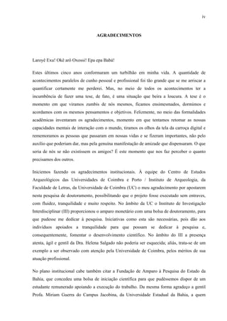 iv
AGRADECIMENTOS
Laroyê Exu! Okê arô Oxossi! Epa epa Babá!
Estes últimos cinco anos conformaram um turbilhão em minha vida. A quantidade de
acontecimentos paralelos de cunho pessoal e profissional foi tão grande que se me arriscar a
quantificar certamente me perderei. Mas, no meio de todos os acontecimentos ter a
incumbência de fazer uma tese, de fato, é uma situação que beira a loucura. A tese é o
momento em que viramos zumbis de nós mesmos, ficamos ensimesmados, dormimos e
acordamos com os mesmos pensamentos e objetivos. Felizmente, no meio das formalidades
acadêmicas inventaram os agradecimentos, momento em que tentamos retomar as nossas
capacidades mentais de interação com o mundo, tiramos os olhos da tela da carroça digital e
rememoramos as pessoas que passaram em nossas vidas e se fizeram importantes, não pelo
auxílio que poderiam dar, mas pela genuína manifestação de amizade que dispensaram. O que
seria de nós se não existissem os amigos? É este momento que nos faz perceber o quanto
precisamos dos outros.
Iniciemos fazendo os agradecimentos institucionais. À equipe do Centro de Estudos
Arqueológicos das Universidades de Coimbra e Porto / Instituto de Arqueologia, da
Faculdade de Letras, da Universidade de Coimbra (UC) o meu agradecimento por apostarem
nesta pesquisa de doutoramento, possibilitando que o projeto fosse executado sem entraves,
com fluidez, tranquilidade e muito respeito. No âmbito da UC o Instituto de Investigação
Interdisciplinar (III) proporcionou o amparo monetário com uma bolsa de doutoramento, para
que pudesse me dedicar à pesquisa. Iniciativas como esta são necessárias, pois dão aos
indivíduos apoiados a tranquilidade para que possam se dedicar à pesquisa e,
consequentemente, fomentar o desenvolvimento científico. No âmbito do III a presença
atenta, ágil e gentil da Dra. Helena Salgado não poderia ser esquecida; aliás, trata-se de um
exemplo a ser observado com atenção pela Universidade de Coimbra, pelos méritos de sua
atuação profissional.
No plano institucional cabe também citar a Fundação de Amparo à Pesquisa do Estado da
Bahia, que concedeu uma bolsa de iniciação científica para que pudéssemos dispor de um
estudante remunerado apoiando a execução do trabalho. Da mesma forma agradeço a gentil
Profa. Miriam Guerra do Campus Jacobina, da Universidade Estadual da Bahia, a quem
 