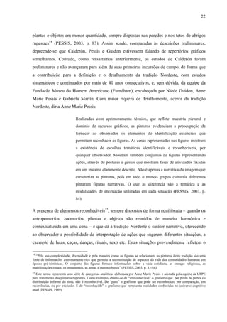 22
plantas e objetos em menor quantidade, sempre dispostas nas paredes e nos tetos de abrigos
rupestres14
(PESSIS, 2003, p. 83). Assim sendo, comparadas às descrições preliminares,
depreende-se que Calderón, Pessis e Guidon estivessem falando de repertórios gráficos
semelhantes. Contudo, como ressaltamos anteriormente, os estudos de Calderón foram
preliminares e não avançaram para além de suas primeiras incursões de campo, de forma que
a contribuição para a definição e o detalhamento da tradição Nordeste, com estudos
sistemáticos e continuados por mais de 40 anos consecutivos, é, sem dúvida, da equipe da
Fundação Museu do Homem Americano (Fumdham), encabeçada por Niède Guidon, Anne
Marie Pessis e Gabriela Martín. Com maior riqueza de detalhamento, acerca da tradição
Nordeste, diria Anne Marie Pessis:
Realizadas com aprimoramento técnico, que reflete maestria pictural e
domínio de recursos gráficos, as pinturas evidenciam a preocupação de
fornecer ao observador os elementos de identificação essenciais que
permitam reconhecer as figuras. As cenas representadas nas figuras mostram
a existência de escolhas temáticas identificáveis e reconhecíveis, por
qualquer observador. Mostram também conjuntos de figuras representando
ações, através de posturas e gestos que mostram fases de atividades fixadas
em um instante claramente descrito. Não é apenas a narrativa da imagem que
caracteriza as pinturas, pois em todo o mundo grupos culturais diferentes
pintaram figuras narrativas. O que as diferencia são a temática e as
modalidades de encenação utilizadas em cada situação (PESSIS, 2003, p.
84).
A presença de elementos reconhecíveis15
, sempre dispostos de forma equilibrada – quando os
antropomorfos, zoomorfos, plantas e objetos são reunidos de maneira harmônica e
contextualizada em uma cena – é que dá à tradição Nordeste o caráter narrativo, oferecendo
ao observador a possibilidade de interpretação de ações que sugerem diferentes situações, a
exemplo de lutas, caças, danças, rituais, sexo etc. Estas situações provavelmente refletem o
14
“Pela sua complexidade, diversidade e pela maneira como as figuras se relacionam, as pinturas desta tradição são uma
fonte de informações extremamente rica que permite a reconstituição de aspectos da vida das comunidades humanas em
épocas pré-históricas. O conjunto das figuras fornece informações sobre a vida cotidiana, as crenças religiosas, as
manifestações rituais, os ornamentos, as armas e outros objetos” (PESSIS, 2003, p. 83-84).
15
Este termo representa uma série de categorias analíticas elaborada por Anne Marie Pessis e adotada pela equipe da UFPE
para tratamento das pinturas rupestres. Como exemplo, chama-se de “irreconhecível” o grafismo que, por perda de partes ou
distribuição informe da tinta, não é reconhecível. De “puro” o grafismo que pode ser reconhecido, por comparação, em
recorrências, ou por exclusão. E de “reconhecido” o grafismo que representa realidades conhecidas no universo cognitivo
atual (PESSIS, 1989).
 