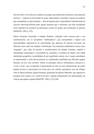 23
universo físico e/ou mítico do cotidiano dos grupos que elaboraram as pinturas. Este potencial
narrativo – expresso na diversidade de temas representados, associado à riqueza de atributos
que acompanham as representações –, além de apontar para a capacidade de materialização do
universo observado/refletido pelos grupos humanos que o utilizaram, tem sido considerado
como indicador da existência de hierarquias sociais nos grupos que produziram as pinturas
(MARTÍN, 1999, p. 252).
Outros elementos associados à tradição Nordeste, utilizados como recursos para o seu
reconhecimento, são os marcadores “emblemáticos”, que correspondem a figuras com
particularidades significativas de representação que aparecem de maneira recorrente nos
diferentes sítios onde esta tradição é identificada. Tais elementos emblemáticos atuam como
“logotipos”, que, além de permitir o reconhecimento da tradição Nordeste, impõem à
interpretação arqueológica a necessidade de considerar a existência de figuras com ampla
distribuição geográfica e possibilidade de um significado comum; isto é, signos semelhantes
na representação e, muito provavelmente, nos significados, partilhados por diferentes grupos
humanos em um vasto território. Dentre os principais motivos emblemáticos, destaca-se o
“costa a costa”, que corresponde à representação de dois ou mais antropomorfos de perfil,
quando um/uns se apresenta(m) de costas para o(s) outro(s), geralmente com um tridígito
entre as figuras humanas; figuras humanas, geralmente de gêneros diferentes, que seguram ou
protegem uma criança; e as “cenas de árvores”, quando antropomorfos são representados em
volta de uma galha ou planta (MARTÍN, 1999, p. 252-256).
 