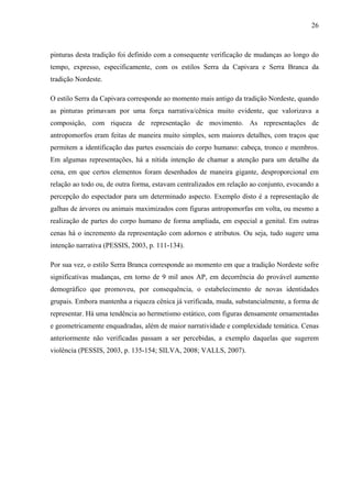 26
pinturas desta tradição foi definido com a consequente verificação de mudanças ao longo do
tempo, expresso, especificamente, com os estilos Serra da Capivara e Serra Branca da
tradição Nordeste.
O estilo Serra da Capivara corresponde ao momento mais antigo da tradição Nordeste, quando
as pinturas primavam por uma força narrativa/cênica muito evidente, que valorizava a
composição, com riqueza de representação de movimento. As representações de
antropomorfos eram feitas de maneira muito simples, sem maiores detalhes, com traços que
permitem a identificação das partes essenciais do corpo humano: cabeça, tronco e membros.
Em algumas representações, há a nítida intenção de chamar a atenção para um detalhe da
cena, em que certos elementos foram desenhados de maneira gigante, desproporcional em
relação ao todo ou, de outra forma, estavam centralizados em relação ao conjunto, evocando a
percepção do espectador para um determinado aspecto. Exemplo disto é a representação de
galhas de árvores ou animais maximizados com figuras antropomorfas em volta, ou mesmo a
realização de partes do corpo humano de forma ampliada, em especial a genital. Em outras
cenas há o incremento da representação com adornos e atributos. Ou seja, tudo sugere uma
intenção narrativa (PESSIS, 2003, p. 111-134).
Por sua vez, o estilo Serra Branca corresponde ao momento em que a tradição Nordeste sofre
significativas mudanças, em torno de 9 mil anos AP, em decorrência do provável aumento
demográfico que promoveu, por consequência, o estabelecimento de novas identidades
grupais. Embora mantenha a riqueza cênica já verificada, muda, substancialmente, a forma de
representar. Há uma tendência ao hermetismo estático, com figuras densamente ornamentadas
e geometricamente enquadradas, além de maior narratividade e complexidade temática. Cenas
anteriormente não verificadas passam a ser percebidas, a exemplo daquelas que sugerem
violência (PESSIS, 2003, p. 135-154; SILVA, 2008; VALLS, 2007).
 