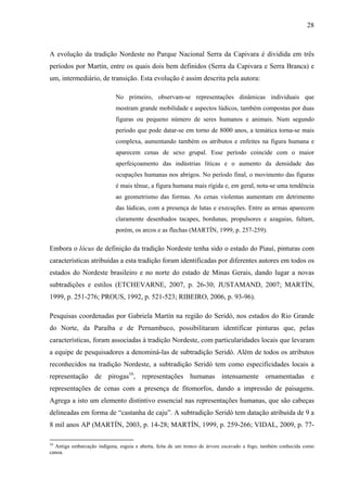 28
A evolução da tradição Nordeste no Parque Nacional Serra da Capivara é dividida em três
períodos por Martín, entre os quais dois bem definidos (Serra da Capivara e Serra Branca) e
um, intermediário, de transição. Esta evolução é assim descrita pela autora:
No primeiro, observam-se representações dinâmicas individuais que
mostram grande mobilidade e aspectos lúdicos, também compostas por duas
figuras ou pequeno número de seres humanos e animais. Num segundo
período que pode datar-se em torno de 8000 anos, a temática torna-se mais
complexa, aumentando também os atributos e enfeites na figura humana e
aparecem cenas de sexo grupal. Esse período coincide com o maior
aperfeiçoamento das indústrias líticas e o aumento da densidade das
ocupações humanas nos abrigos. No período final, o movimento das figuras
é mais tênue, a figura humana mais rígida e, em geral, nota-se uma tendência
ao geometrismo das formas. As cenas violentas aumentam em detrimento
das lúdicas, com a presença de lutas e execuções. Entre as armas aparecem
claramente desenhados tacapes, bordunas, propulsores e azagaias, faltam,
porém, os arcos e as flechas (MARTÍN, 1999, p. 257-259).
Embora o lócus de definição da tradição Nordeste tenha sido o estado do Piauí, pinturas com
características atribuídas a esta tradição foram identificadas por diferentes autores em todos os
estados do Nordeste brasileiro e no norte do estado de Minas Gerais, dando lugar a novas
subtradições e estilos (ETCHEVARNE, 2007, p. 26-30; JUSTAMAND, 2007; MARTÍN,
1999, p. 251-276; PROUS, 1992, p. 521-523; RIBEIRO, 2006, p. 93-96).
Pesquisas coordenadas por Gabriela Martín na região do Seridó, nos estados do Rio Grande
do Norte, da Paraíba e de Pernambuco, possibilitaram identificar pinturas que, pelas
características, foram associadas à tradição Nordeste, com particularidades locais que levaram
a equipe de pesquisadores a denominá-las de subtradição Seridó. Além de todos os atributos
reconhecidos na tradição Nordeste, a subtradição Seridó tem como especificidades locais a
representação de pirogas16
, representações humanas intensamente ornamentadas e
representações de cenas com a presença de fitomorfos, dando a impressão de paisagens.
Agrega a isto um elemento distintivo essencial nas representações humanas, que são cabeças
delineadas em forma de “castanha de caju”. A subtradição Seridó tem datação atribuída de 9 a
8 mil anos AP (MARTÍN, 2003, p. 14-28; MARTÍN, 1999, p. 259-266; VIDAL, 2009, p. 77-
16
Antiga embarcação indígena, esguia e aberta, feita de um tronco de árvore escavado a fogo, também conhecida como
canoa.
 