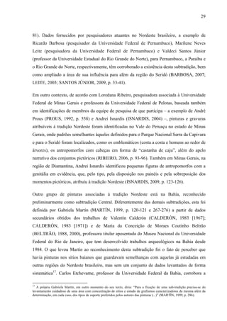 29
81). Dados fornecidos por pesquisadores atuantes no Nordeste brasileiro, a exemplo de
Ricardo Barbosa (pesquisador da Universidade Federal de Pernambuco), Marilene Neves
Leite (pesquisadora da Universidade Federal de Pernambuco) e Valdeci Santos Júnior
(professor da Universidade Estadual do Rio Grande do Norte), para Pernambuco, a Paraíba e
o Rio Grande do Norte, respectivamente, têm corroborado a existência desta subtradição, bem
como ampliado a área de sua influência para além da região do Seridó (BARBOSA, 2007;
LEITE, 2003; SANTOS JÚNIOR, 2009, p. 33-41).
Em outro contexto, de acordo com Loredana Ribeiro, pesquisadora associada à Universidade
Federal de Minas Gerais e professora da Universidade Federal de Pelotas, baseada também
em identificações de membros da equipe de pesquisa de que participa – a exemplo de André
Prous (PROUS, 1992, p. 538) e Andrei Isnardis (ISNARDIS, 2004) –, pinturas e gravuras
atribuíveis à tradição Nordeste foram identificadas no Vale do Peruaçu no estado de Minas
Gerais, onde padrões semelhantes àqueles definidos para o Parque Nacional Serra da Capivara
e para o Seridó foram localizados, como os emblemáticos (costa a costa e homens ao redor de
árvores), os antropomorfos com cabeças em forma de “castanha de caju”, além do apelo
narrativo dos conjuntos pictóricos (RIBEIRO, 2006, p. 93-96). Também em Minas Gerais, na
região de Diamantina, Andrei Isnardis identificou pequenas figuras de antropomorfos com a
genitália em evidência, que, pelo tipo, pela disposição nos painéis e pela sobreposição dos
momentos pictóricos, atribuiu à tradição Nordeste (ISNARDIS, 2009, p. 123-126).
Outro grupo de pinturas associadas à tradição Nordeste está na Bahia, reconhecido
preliminarmente como subtradição Central. Diferentemente das demais subtradições, esta foi
definida por Gabriela Martín (MARTÍN, 1999, p. 120-121 e 267-276) a partir de dados
secundários obtidos dos trabalhos de Valentín Calderón (CALDERÓN, 1983 [1967];
CALDERÓN, 1983 [1971]) e de Maria da Conceição de Moraes Coutinho Beltrão
(BELTRÃO, 1988, 2000), professora titular aposentada do Museu Nacional da Universidade
Federal do Rio de Janeiro, que tem desenvolvido trabalhos arqueológicos na Bahia desde
1984. O que levou Martín ao reconhecimento desta subtradição foi o fato de perceber que
havia pinturas nos sítios baianos que guardavam semelhanças com aquelas já estudadas em
outras regiões do Nordeste brasileiro, mas sem um conjunto de dados levantados de forma
sistemática17
. Carlos Etchevarne, professor da Universidade Federal da Bahia, corrobora a
17
A própria Gabriela Martín, em outro momento do seu texto, diria: “Para a fixação de uma sub-tradição precisa-se do
levantamento cuidadoso de uma área com concentração de sítios e estudo de grafismos caracterizadores da mesma além da
determinação, em cada caso, dos tipos de suporte preferidos pelos autores das pinturas (...)” (MARTÍN, 1999, p. 286).
 