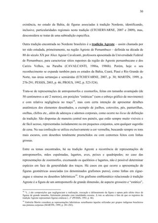 30
existência, no estado da Bahia, de figuras associadas à tradição Nordeste, identificando,
inclusive, particularidades regionais nesta tradição (ETCHERVARNE, 2007 e 2009), mas,
desconsidera se tratar de uma subtradição específica.
Outra tradição encontrada no Nordeste brasileiro é a tradição Agreste – assim chamada por
ter sido estudada, primeiramente, na região Agreste de Pernambuco – definida na década de
80 do século XX por Alice Aguiar Cavalcanti, professora aposentada da Universidade Federal
de Pernambuco, para caracterizar sítios rupestres da região do Agreste pernambucano e dos
Cariris Velhos, na Paraíba (CAVALCANTI, 1986a, 1986b). Porém, hoje o seu
reconhecimento se expande também para os estados da Bahia, Ceará, Piauí e Rio Grande do
Norte, nas áreas sertanejas e semiáridas (ETCHEVARNE, 2007, p. 30; MARTÍN, 1999, p.
276-291; PESSIS, 2003, p. 46; PROUS, 1992, p. 523-524).
Trata-se de representações de antropomorfos e zoomorfos, feitas em tamanho avantajado (de
50 centímetros a até 2 metros), em posições “estáticas” (sem o esboço gráfico de movimento)
e com relativa negligência no traço18
, mas com certa intenção de apresentar detalhes
anatômicos dos elementos desenhados, a exemplo de joelhos, cotovelos, pés, panturrilhas,
orelhas, chifres etc., além de adereços e adornos corporais, como ocorre no lócus de definição
da tradição. São dispostas de maneira central nos painéis, que estão sempre muito visíveis e
de fácil acesso, representadas isoladamente ou em pequenos conjuntos, sem qualquer sugestão
de cena. Na sua confecção se utiliza exclusivamente a cor vermelha, buscando sempre os tons
mais escuros, com desenhos totalmente preenchidos ou com contornos feitos com linhas
grossas.
Entre os temas encontrados, há na tradição Agreste a recorrência de representações de
antropomorfos, mãos espalmadas, lagartos, aves, peixes e quadrúpedes; no caso das
representações de zoormorfos, excetuando os quelônios e lagartos, não é possível determinar
espécies em face da generalidade dos traços. Há casos em que ocorre a apresentação de
figuras geométricas associadas (os denominados grafismos puros), como linhas em zigue-
zague e sinuosa ou desenhos labirínticos19
. Um grafismo emblemático relacionado à tradição
Agreste é a figura de um antropomorfo de grande dimensão, de aspecto grosseiro e “estático”,
18
“(...) são composições que negligenciam a realização, execução e delineamento da figura e optam pelo efeito ótico de
figuras de grande tamanho, fortemente pintadas com tonalidades escuras. A isto se adiciona o fato de que os registros da
tradição Agreste representam figuras estáticas (...)” (PESSIS, 1992, p. 46).
19
Gabriela Martín considera as representações labirínticas semelhantes àquelas utilizadas por grupos indígenas brasileiros
nas pinturas corporais (MARTÍN, 1999, p. 281-282).
 