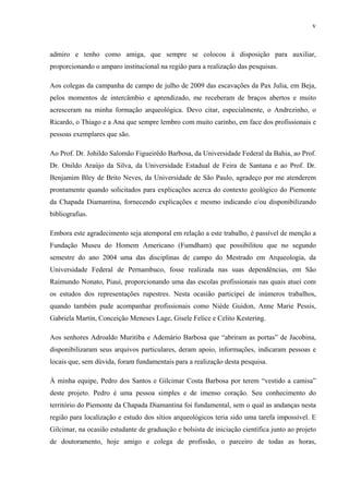 v
admiro e tenho como amiga, que sempre se colocou à disposição para auxiliar,
proporcionando o amparo institucional na região para a realização das pesquisas.
Aos colegas da campanha de campo de julho de 2009 das escavações da Pax Julia, em Beja,
pelos momentos de intercâmbio e aprendizado, me receberam de braços abertos e muito
acresceram na minha formação arqueológica. Devo citar, especialmente, o Andrezinho, o
Ricardo, o Thiago e a Ana que sempre lembro com muito carinho, em face dos profissionais e
pessoas exemplares que são.
Ao Prof. Dr. Johildo Salomão Figueirêdo Barbosa, da Universidade Federal da Bahia, ao Prof.
Dr. Onildo Araújo da Silva, da Universidade Estadual de Feira de Santana e ao Prof. Dr.
Benjamim Bley de Brito Neves, da Universidade de São Paulo, agradeço por me atenderem
prontamente quando solicitados para explicações acerca do contexto geológico do Piemonte
da Chapada Diamantina, fornecendo explicações e mesmo indicando e/ou disponibilizando
bibliografias.
Embora este agradecimento seja atemporal em relação a este trabalho, é passível de menção a
Fundação Museu do Homem Americano (Fumdham) que possibilitou que no segundo
semestre do ano 2004 uma das disciplinas de campo do Mestrado em Arqueologia, da
Universidade Federal de Pernambuco, fosse realizada nas suas dependências, em São
Raimundo Nonato, Piauí, proporcionando uma das escolas profissionais nas quais atuei com
os estudos dos representações rupestres. Nesta ocasião participei de inúmeros trabalhos,
quando também pude acompanhar profissionais como Niède Guidon, Anne Marie Pessis,
Gabriela Martín, Conceição Meneses Lage, Gisele Felice e Celito Kestering.
Aos senhores Adroaldo Muritiba e Ademário Barbosa que “abriram as portas” de Jacobina,
disponibilizaram seus arquivos particulares, deram apoio, informações, indicaram pessoas e
locais que, sem dúvida, foram fundamentais para a realização desta pesquisa.
À minha equipe, Pedro dos Santos e Gilcimar Costa Barbosa por terem “vestido a camisa”
deste projeto. Pedro é uma pessoa simples e de imenso coração. Seu conhecimento do
território do Piemonte da Chapada Diamantina foi fundamental, sem o qual as andanças nesta
região para localização e estudo dos sítios arqueológicos teria sido uma tarefa impossível. E
Gilcimar, na ocasião estudante de graduação e bolsista de iniciação científica junto ao projeto
de doutoramento, hoje amigo e colega de profissão, o parceiro de todas as horas,
 