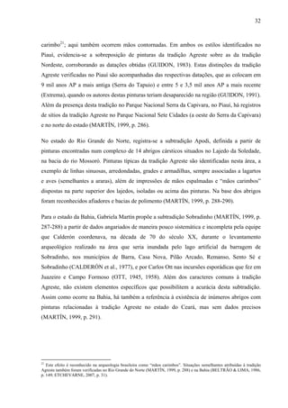 32
carimbo21
; aqui também ocorrem mãos contornadas. Em ambos os estilos identificados no
Piauí, evidencia-se a sobreposição de pinturas da tradição Agreste sobre as da tradição
Nordeste, corroborando as datações obtidas (GUIDON, 1983). Estas distinções da tradição
Agreste verificadas no Piauí são acompanhadas das respectivas datações, que as colocam em
9 mil anos AP a mais antiga (Serra do Tapuio) e entre 5 e 3,5 mil anos AP a mais recente
(Extrema), quando os autores destas pinturas teriam desaparecido na região (GUIDON, 1991).
Além da presença desta tradição no Parque Nacional Serra da Capivara, no Piauí, há registros
de sítios da tradição Agreste no Parque Nacional Sete Cidades (a oeste do Serra da Capivara)
e no norte do estado (MARTÍN, 1999, p. 286).
No estado do Rio Grande do Norte, registra-se a subtradição Apodi, definida a partir de
pinturas encontradas num complexo de 14 abrigos cársticos situados no Lajedo da Soledade,
na bacia do rio Mossoró. Pinturas típicas da tradição Agreste são identificadas nesta área, a
exemplo de linhas sinuosas, arredondadas, grades e armadilhas, sempre associadas a lagartos
e aves (semelhantes a araras), além de impressões de mãos espalmadas e “mãos carimbos”
dispostas na parte superior dos lajedos, isoladas ou acima das pinturas. Na base dos abrigos
foram reconhecidos afiadores e bacias de polimento (MARTÍN, 1999, p. 288-290).
Para o estado da Bahia, Gabriela Martín propõe a subtradição Sobradinho (MARTÍN, 1999, p.
287-288) a partir de dados angariados de maneira pouco sistemática e incompleta pela equipe
que Calderón coordenava, na década de 70 do século XX, durante o levantamento
arqueológico realizado na área que seria inundada pelo lago artificial da barragem de
Sobradinho, nos municípios de Barra, Casa Nova, Pilão Arcado, Remanso, Sento Sé e
Sobradinho (CALDERÓN et al., 1977), e por Carlos Ott nas incursões esporádicas que fez em
Juazeiro e Campo Formoso (OTT, 1945, 1958). Além dos caracteres comuns à tradição
Agreste, não existem elementos específicos que possibilitem a acurácia desta subtradição.
Assim como ocorre na Bahia, há também a referência à existência de inúmeros abrigos com
pinturas relacionadas à tradição Agreste no estado do Ceará, mas sem dados precisos
(MARTÍN, 1999, p. 291).
21
Este efeito é reconhecido na arqueologia brasileira como “mãos carimbos”. Situações semelhantes atribuídas à tradição
Agreste também foram verificadas no Rio Grande do Norte (MARTÍN, 1999, p. 288) e na Bahia (BELTRÃO & LIMA, 1986,
p. 149; ETCHEVARNE, 2007, p. 31).
 