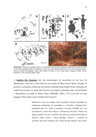 33
IMAGEM 7: Painéis da tradição Agreste: a) sítio Bom Jesus da Lapa, Santana do Mato, Rio Grande do Norte;
b) sítio Pedra Redonda, Pedra, Pernambuco; c) sítio Toca da Entrada do Baixão da Vaca, São Raimundo Nonato,
Piauí; d) Lajedo da Soledade, Apodi, Rio Grande do Norte; e) sítio Santa Marta, Iaraquara, Bahia. Fontes:
MARTÍN, 1999; ETCHEVARNE, 2007.
A tradição São Francisco tem esta denominação em decorrência do seu lócus de
identificação, a bacia do rio São Francisco, nos estados de Minas Gerais, Bahia e Sergipe. Os
primeiros e principais estudos que permitiram a definição desta tradição foram realizados por
André Prous no alto e no médio São Francisco, nas regiões conhecidas como vale do Peruaçu
e Montalvânia, no estado de Minas Gerais (RIBEIRO, 2006, p. 87). Com base em suas
pesquisas, Prous define assim a tradição São Francisco:
Definimo-la como uma tradição onde os grafismos abstratos (geométricos)
sobrepujam amplamente em quantidade os zoomorfos e antropomorfos,
perfazendo entre 80 e 100% as sinalações. Na quase totalidade dos casos
(excluindo-se o estilo mais antigo), a utilização de bicromia é intensa nas
figuras pintadas. Os raros zoomorfos são quase que exclusivamente peixes,
pássaros, cobras, sáurios e talvez tartarugas. Notável é a ausência de
cervídeos; não existe nenhuma cena, mesmo de tipo implícito, mas existem
 